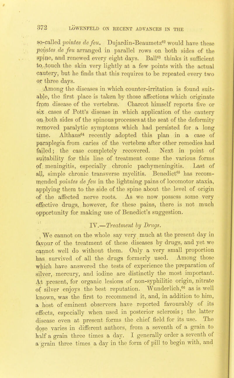 so-called pointes de feu. Dujardin-Beaumetz*'^ would have these pQintes de feu arranged in parallel rows on both sides of the sp^rje, and renewed every eight days. BalP^ thinks it sujfficient to,.touch the skin very lightly at a few points with the actual cautery, but he finds that this requires to be repeated every two or three days, ufVmong the diseases in which counter-irritation is found suit- able, the first place is taken by those affections which originate frpm disease of the vertebra3. Charcot himself reports five or si^E cases of Pott's disease in which application of the cautery op. both sides of the spinous processes at the seat of the deformity re^ipved paralytic symptoms which had persisted for a long time. Althaus* recently adopted this plan in a case of p?iraplegia from caries of the vertebrae after other remedies had failed; the case completely recovered. Next in point of 3i;iitability for this line of treatment come the various forms pf. meningitis, especially chronic pachymeningitis. Last of aU, simple chronic transverse myelitis. Benedict^ has recom- mended pointes de feu in the lightning pains of locomotor ataxia, applying them to the side of the spine about the level of origin of the affected nerve roots. As we now possess some very effective drugs, however, for these pains, there is not much opportunity for making use of Benedict's suggestion. IV.—Treatment by Drugs. , We cannot on the whole say very much at the present day in favpur of the treatment of these diseases by drugs, and yet we cannot well do without them. Only a very small proportion has. survived of all the drugs formerly used. Among those which have answered the tests of experience the preparation of silver, mercury, and iodine are distinctly the most important. At present, for organic lesions of non-syphilitic origin, nitrate of silver enjoys the best reputation. Wunderlich, as is well known, was the first to recommend it, and, in addition to him, a host of eminent observers have reported favourably of its effects, especially when used in posterior sclerosis; the latter disease even at present forms the chief field for its use. The dose varies in different authors, from a seventh of a grain to half a grain three times a day. I generally order a seventh of a grain three times a day in the form of pill to begin with, and