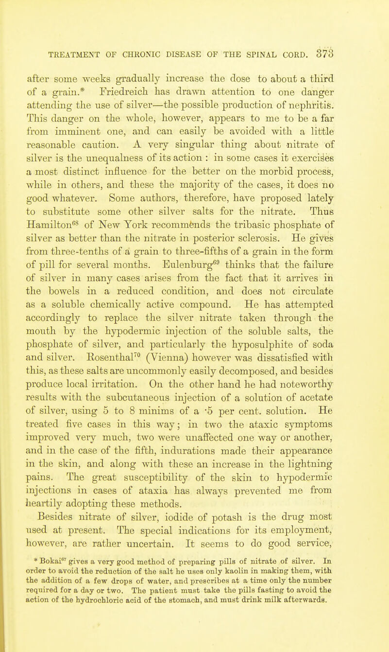 after some weeks gradually increase the dose to about a third of a grain.* Friedreich has drawn attention to one danger attending the use of silver—the possible production of nephritis. This danger on the Avhole, however, appears to me to be a far from imminent one, and can easily be avoided with a little reasonable caution. A very singular thing about nitrate of silver is the unequalness of its action : in some cases it exercises a most distinct influence for the better on the morbid pr-ocess, while in others, and these the majority of the cases, it does no good whatever. Some authors, therefore, have proposed lately to substitute some other silver salts for the nitrate. Thus Hamilton^ of New York recommends the tribasic phosphate of silver as better than the nitrate in posterior sclerosis. He gives from three-tenths of a grain to three-fifths of a grain in the form of pill for several months. Eulenburg^ thinks that the failure of silver in many cases arises from the fact that it arrives in the bowels in a reduced condition, and does not circulate as a soluble chemically active compound. He has attempted accordingly to replace the silver nitrate taken through the mouth by the hypodermic injection of the soluble salts, the phosphate of silver, and particularly the hyposulphite of soda and silver. Eosenthal' (Vienna) however was dissatisfied with this, as these salts are uncommonly easily decomposed, and besides produce local irritation. On the other hand he had noteworthy- results with the subcutaneous injection of a solution of acetate of silver, using 5 to 8 minims of a '5 per cent, solution. He treated five cases in this way; in two the ataxic symptoms improved very much, two were unaffected one way or another, and in the case of the fifth, indurations made their appearance in the skin, and along with these an increase in the lightning pains. The great susceptibility of the skin to hypodermic injections in cases of ataxia has always prevented me from heartily adopting these methods. Besides nitrate of silver, iodide of potash is the drug most used at present. The special indications for its employment, however, are rather uncertain. It seems to do good service, * Bokai' gives a very good method of preparing pills of nitrate of silver. In order to avoid the reduction of the salt he uses only kaolin in making them, with the addition of a few drops of water, and prescribes at a time only the number required for a day or two. The patient must take the pills fasting to avoid the action of the hydrochloric acid of the stomach, and must drink milk afterwards.