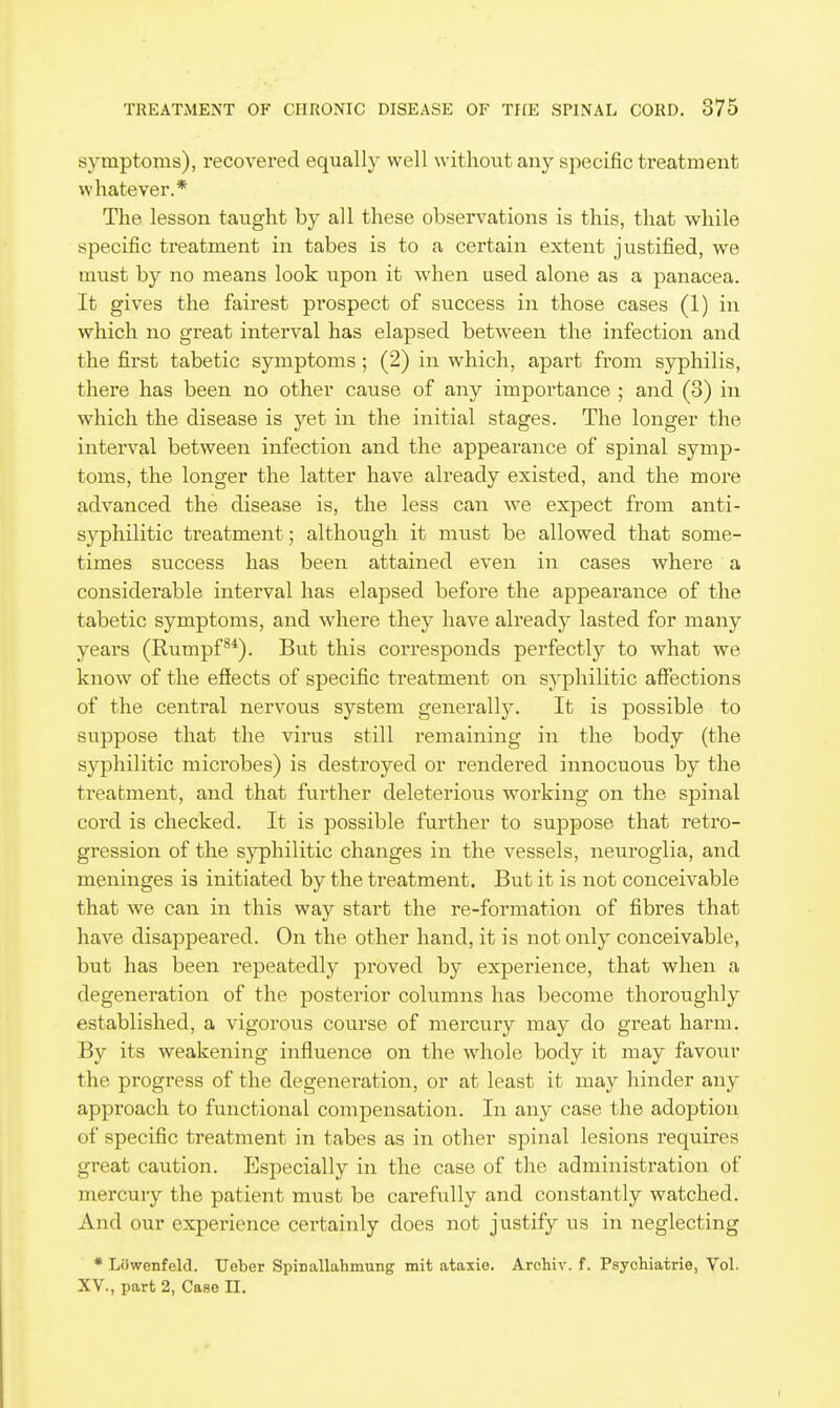 symptoms), recovered equally well without any specific treatment whatever.* The lesson taught by all these observations is this, that while specific treatment in tabes is to a certain extent justified, we must by no means look upon it when used alone as a panacea. It gives the fairest pi'ospect of success in those cases (1) in which no great interval has elapsed between the infection and the first tabetic symptoms; (2) in which, apart from syphilis, there has been no other cause of any importance ; and (3) in which the disease is yet in the initial stages. The longer the interval between infection and the appearance of spinal symp- toms, the longer the latter have already existed, and the more advanced the disease is, the less can we expect from anti- syphilitic treatment; although it must be allowed that some- times success has been attained even in cases where a considerable interval has elapsed before the appearance of the tabetic symptoms, and where they have already lasted for many years (Rumpf®*). But this corresponds perfectly to what we know of the efiects of specific treatment on syphilitic affections of the central nervous system generally. It is possible to suppose that the virus still remaining in the body (the syphilitic microbes) is destroyed or rendered innocuous by the treatment, and that further deleterious working on the spinal cord is checked. It is possible further to suppose that retro- gression of the syphilitic changes in the vessels, neuroglia, and meninges is initiated by the treatment. But it is not conceivable that we can in this way start the re-formation of fibres that have disappeared. On the other hand, it is not only conceivable, but has been repeatedly proved by experience, that when a degeneration of the posterior columns has become thoroughly established, a vigorous course of mercury may do great harm. By its weakening influence on the whole body it may favour the pi-ogress of the degeneration, or at least it may hinder any approach to functional compensation. In any case the adoption of specific treatment in tabes as in other spinal lesions requires great caution. Especially in the case of the administration of mercury the patient must be carefully and constantly watched. And our experience certainly does not justify us in neglecting * Liiwenfeld. Ueber Spinallahmung mit ataxie. Archiv. f. Psychiatrie, Vol. XV., part 2, Case II.
