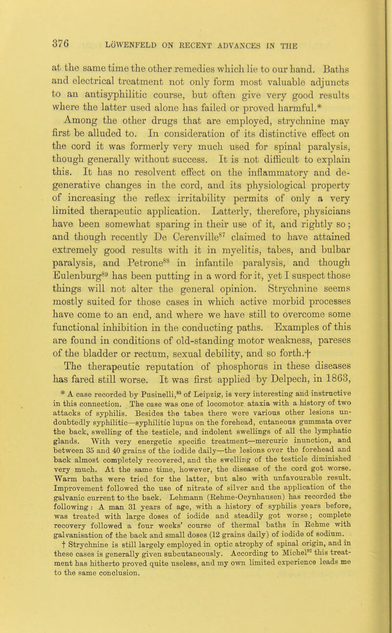 at the same time the other remedies which lie to our hand. Baths and electrical treatment not only form most valuable adjuncts to an antisyphilitic course, but often give very good results where the latter used alone has failed or proved harmful.* Among the other drugs that are employed, strychnine may first be alluded to. In consideration of its distinctive effect on the cord it was formerly very much used for spinal paralysis, though generally without success. It is not difficult to explain this. It has no resolvent effect on the inflammatory and de- generative changes in the cord, and its physiological property of increasing the reflex irritability permits of only a very limited therapeutic application. Latterly, therefore, physicians have been somewhat sparing in their use of it, and rightly so; and though recently De Cerenville^^ claimed to have attained extremely good results with it in myelitis, tabes, and bulbar paralysis, and Petrone^*^ in infantile paralysis, and though Eulenburg^ has been putting in a word for it, yet I suspect those things will not alter the general opinion. Strychnine seems mostly suited for those cases in which active morbid pi'ocesses have come to an end, and where we have still to overcome some functional inhibition in the conducting paths. Examples of this are found in conditions of old-standing motor weakness, pareses of the bladder or rectum, sexual debility, and so forth.f The therapeutic reputation of phosphorus in these diseases has fared still worse. It was first applied by Delpech, in 1863, * A case recorded by Pasinelli,'* of Leipzipr, is very interesting and instructive in this connection. The case was one of locomotor ataxia with a history of two attacks of syphilis. Besides the tabes there were various other lesions un- doubtedly syphilitic—syphilitic lupus on the forehead, cutaneous gummata over the back, swelling of the testicle, and indolent swellings of all the lymphatic glands. With very energetic specific treatment—mercuric inunction, and between 35 and 40 grains of the iodide daily—the lesions over the forehead and back almost completely recovered, and the swelling of the testicle diminished very much. At the same time, however, the disease of the cord got worse. Warm baths were tried for the latter, but also with unfavourable result. Improvement followed the use of nitrate of silver and the application of the galvanic current to the back. Lehmann (Eehme-Oeynhausen) has recorded the following : A man 31 years of age, with a history of syphilis years before, was treated with large doses of iodide and steadily got worse; complete recovery followed a four weeks' course of thermal baths in Eehme with galvanisation of the back and small doses (12 grains daily) of iodide of sodium. t Strychnine is still largely employed in optic atrophy of spinal origin, and in these cases is generally given subcutaneously. According to Michel- this treat- ment has hitherto proved quite useless, and my o^vn limited experience leads me to the same conclusion.