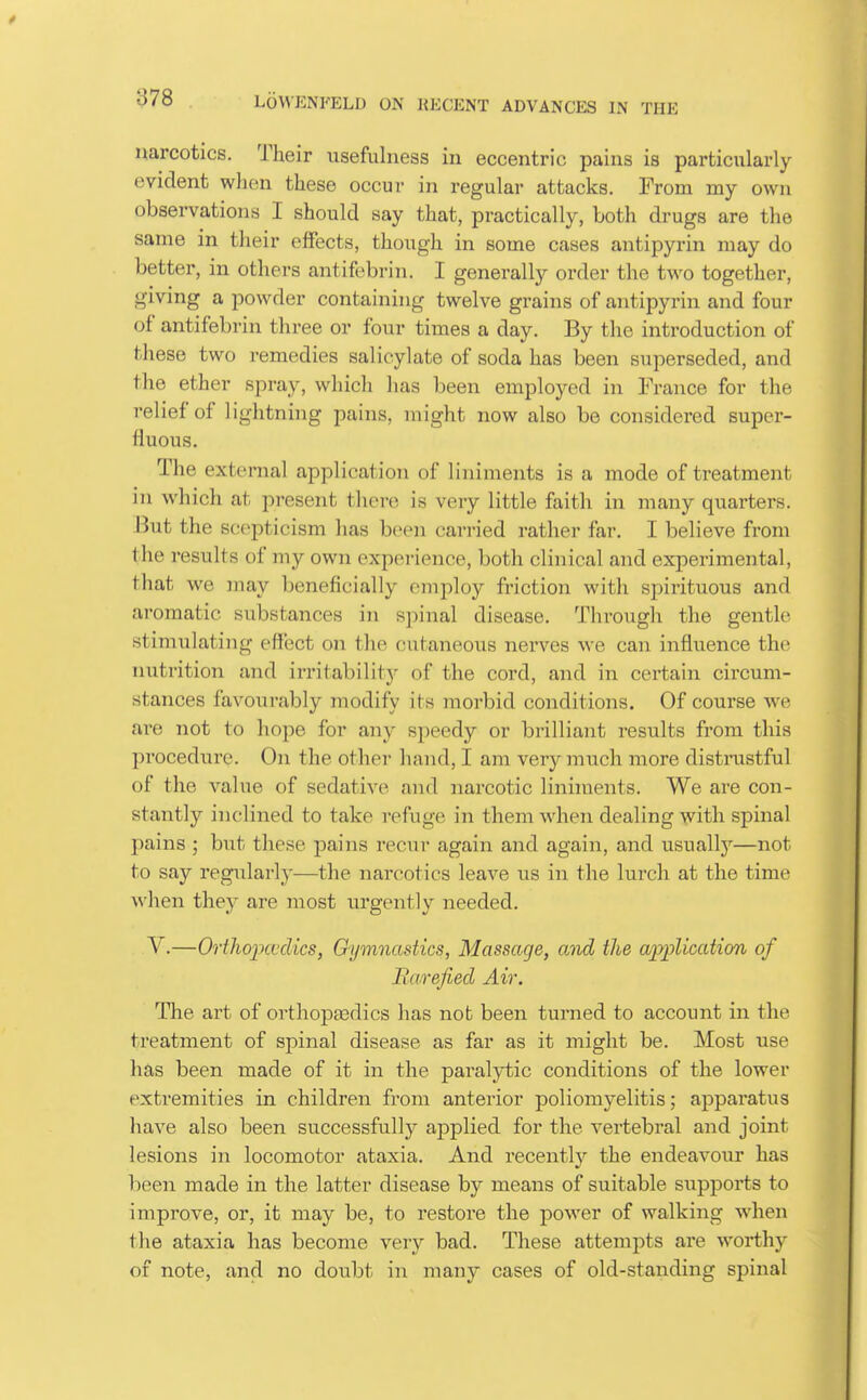 narcotics. Their usefulness in eccentric pains is particularly- evident when these occur in regular attacks. From my own observations I should say that, practically, both drugs are the same in their effects, though in some cases antipyrin may do better, in others antifebrin. I generally order the two together, giving a powder containing twelve grains of antipyrin and four of antifebrin three or four times a day. By the introduction of these two remedies salicylate of soda has been superseded, and the ether spray, which has been employed in France for the relief of lightning pains, might now also be considered super- fluous. The external application of liniments is a mode of treatment in which at present there is very little faith in many quarters. But the scepticism has been carried rather far. I believe from the results of my own experience, both clinical and experimental, that we may beneficially employ friction with spirituous and aromatic substances in spinal disease. Through the gentle stimulating effect on the cutaneous nerves we can influence the nutrition and irritability of the cord, and in certain circum- stances favourably modify its morbid conditions. Of course we ai'e not to hope for any speedy or brilliant results from this procediire. On the other hand, I am very much more distrustful of the value of sedative and narcotic liniments. We are con- stantly inclined to take refuge in them when dealing with spinal pains ; but these pains recur again and again, and usuallj'—not to say regularly—the narcotics leave us in the lui-ch at the time when they are most urgently needed. V.—OrthojKfdics, G-ymnastics, Massage, and the aiyplication of Rarefied Air. The art of orthoptedics has not been turned to account in the treatment of spinal disease as far as it might be. Most use has been made of it in the paralytic conditions of the lower extremities in children from anterior poliomyelitis; apparatus have also been successfully applied for the vertebi'al and joint lesions in locomotor ataxia. And recently the endeavour has been made in the latter disease by means of suitable supports to improve, or, it may be, to restore the power of walking wdien the ataxia has become very bad. These attempts are worthy of note, and no doubt in many cases of old-standing spinal