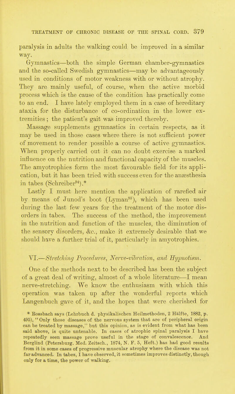 paralysis in adults the walking could be improved in a similar way. Gymnastics—both the simple German chamber-gymnastics and the so-called Swedish gymnastics—may be advantageously used in conditions of motor weakness with or without atrophy. They are mainly useful, of course, when the active morbid process which is the cause of the condition has practically come to an end. I have lately employed them in a case of hereditary ataxia for the disturbance of co-ordination in the lower ex- tremities ; the patient's gait was improved thereby. Massage supplements gymnastics in certain respects, as it may be used in those cases where there is not sufficient power of movement to render possible a course of active gymnastics. When properly carried out it can no doubt exercise a marked influence on the nutrition and functional capacity of the muscles. The amyotrophies form the most favourable field for its appli- cation, but it has been tried with success even for the anaesthesia in tabes (Schreiber*).* Lastly I must here mention the application of rarefied air by means of Junod's boot (Lyman^), which has been used during the last few years for the treatment of the motor dis- orders in tabes. The success of the method, the improvement in the nutrition and function of the muscles, the diminution of the sensory disorders, &c., make it extremely desirable that we should have a further trial of it, particularly in amyotrophies. VI.—Stretching Procedures, Nerve-vibration, and Hypiotism. One of the methods next to be described has been the subject of a great deal of writing, almost of a whole literature—I mean nerve-stretching. We know the enthusiasm with which this operation was taken up after the wonderful reports which Langenbuch gave of it, and the hopes that were cherished for * EoBsbach says (Lehrbuch d. physikalischen Heilmethoden, 2 Hiilfte, 1882, p. 495), Only those diseases of the nervous system that are of peripheral origin can be treated by massage, but this opinion, as is evident from what has been said above, is quite untenable. In cases of atrophic spinal paralysis I have repeatedly seen massage prove useful in the stage of convalescence. And Berglind (Petersburg. Med. Zeitsch., 1874, N. F. 5, Heft.) has had good results from it in some cases of progressive muscular atrophy where the disease was not far advanced. In tabes, I have observed, it sometimes improves distinctly, though only for a time, the power of walking.