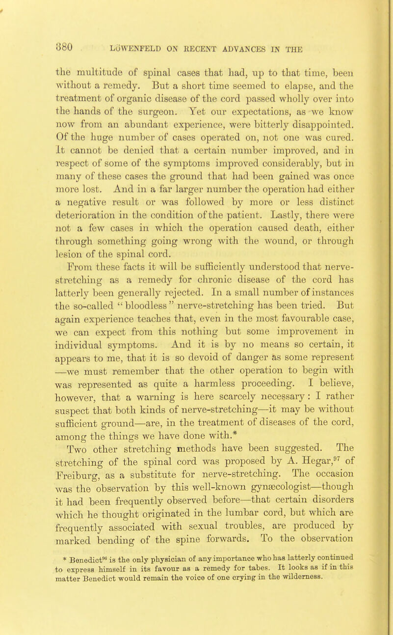 the multitude of spinal cases that had, up to that time, been without a remedy. But a short time seemed to elapse, and the treatment of organic disease of the cord passed wholly over into the hands of the surgeon. Yet our expectations, as we know now from an abundant experience, were bitterly disappointed. Of the huge number of cases operated on, not one was cured. It cannot be denied that a certain number improved, and in respect of some of the symptoms improved considerably, but in many of these cases the ground that had been gained was once more lost. And in a far larger number the operation had either a negative result or was followed by more or less distinct deterioration in the condition of the patient. Lastly, there were not a few cases in which the operation caused death, eithei* through something going wrong with the wound, or through lesion of the spinal cord. From these facts it will be sufficiently understood that nerve- stretching as a remedy for chronic disease of the cord has latterly been generally rejected. In a small number of instances the so-called  bloodless  nerve-stretching has been tried. But again experience teaches that, even in the most favourable case, we can expect from this nothing but some improvement in individual symptoms. And it is by no means so certain, it appears to me, that it is so devoid of danger as some represent —we must remember that the other operation to begin with was represented as quite a harmless proceeding. I believe, however, that a warning is here scarcely necessary : I rather suspect that both kinds of nerve-stretching—it may be without sufficient ground—are, in the treatment of diseases of the cord, among the things we have done with.* Two other stretching methods have been suggested. The stretching of the spinal cord was proposed by A. Hegar, of Freiburg, as a substitute for nerve-stretching. The occasion was the observation by this well-known gynascologist—though it had been frequently observed before—that certain disorders which he thought originated in the lumbar cord, but which are frequently associated with sexual troubles, are produced by marked bending of the spine forwards. To the observation * Benedict is the only physician of any importance who has latterly continued to express himself in its favour as a remedy for tabes. It looks as if in this matter Benedict would remain the voice of one crying in the wilderness.