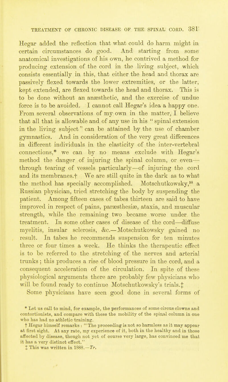 Hegar added the reflection that what could do harm might in certain circumstances do good. And starting from some anatomical investigations of his own, he contrived a method for producing extension of the cord in the living subject, which consists essentially in this, that either the head and thorax are passively flexed towards the lower extremities, or the latter, kept extended, are flexed towards the head and thorax. This is to be done without an anaesthetic, and the exercise of undue force is to be avoided. I cannot call Hegar's idea a happy one. From several observations of my own in the matter, I believe that all that is allowable and of any use in his  spinal extension in the living subject can be attained by the use of chamber gymnastics. And in consideration of the very great difierences in different individuals in the elasticity of the inter-vertebral connections,* we can by no means exclude with Hegar's method the danger of injuring the spinal column, or even— through tearing of vessels particularly—of injuring the cord and its membranes.f We are still quite in the dark as to what the method has specially accomplished. Motschutkowsky,^^ a Russian physician, tried stretching the body by suspending the patient. Among fifteen cases of tabes thirteen are said to have improved in respect of pains, paraesthesige, ataxia, and muscular strength, while the remaining two became worse under the treatment. In some other cases of disease of the cord—diffuse myelitis, insular sclerosis, &c.—Motschutkowsky gained no result. In tabes he recommends suspension for ten minutes three or four times a week. He thinks the therapeutic effect is to be referred to the stretching of the nerves and arterial trunks ; this produces a rise of blood pressure in the cord, and a consequent acceleration of the circulation. In spite of these physiological arguments there are probably few physicians who will be found ready to continue Motschutkowsky's trials.]: Some physicians have seen good done in several forms of * Let US call to mind, for example, the performances of some circus clowns and contortionists, and compare with these the mobility of the spiual column in one who has had no athletic training. t Hegar himself remarks :  The proceeding is not so harmless as it may appear at first sight. At any rate, my experience of it, both in the healthy and in those affected by disease, though not yet of course very large, has convinced me that it has a very distinct effect. X This was written in 1888.—Tr.