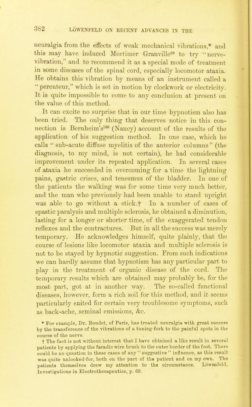 3S2 neuralgia from the effects of weak mechanical vibrations * and this may have induced Mortimer Granville^ to try nerve- vibration, and to recommend it as a special mode of treatment in some diseases of the spinal cord, especially locomotor ataxia. He obtains this vibration by means of an instrument called a percuteur, which is set in motion by clockwork or electricity. It is quite impossible to come to any conclusion at present on the value of this method. It can excite no surprise that in our time hypnotism also has been tried. The only thing that deserves notice in this con- nection is Bernheim's^°° (Nancy) account of the results of the application of his suggestion method. In one case, which he calls  sub-acute diffuse myelitis of the anterior columns (the diagnosis, to my mind, is not certain), he had considerable improvement under its repeated application. In several cases of ataxia he succeeded in overcoming for a time the lightning pains, gastric crises, and tenesmus of the bladder. In one of the patients the walking was for some time very much better, and the man who previously had been unable to stand upright was able to go without a stick.f In a number of cases of spastic paralysis and multiple sclerosis, he obtained a diminution, lasting for a longer or shorter time, of the exaggerated tendon reflexes and the contractures. But in all the success was merely temporary. He acknowledges himself, quite plainly, that the course of lesions like locomotor ataxia and multiple sclerosis is not to be stayed by hypnotic suggestion. Trom such indications we can hardly assume that hypnotism has any particular part to play in the treatment of organic disease of the cord. The temporary results which are obtained may probably be, for the most part, got at in another way. The so-called functional diseases, however, form a rich soil for this method, and it seems particularly suited for certain very troublesome symptoms, such as back-ache, seminal emissions, &c. * For example, Dr. Boudet, of Paris, hag treated neuralgia with great success by the transference of the vibrations of a tuning-fork to the painful spots in the course of the nerve. t The fact is not without interest that I have obtained a like result in several patients by applying the faradic wire brush to the outer border of the foot. There could be no question in these cases of any  suggestive  influence, as this result was quite unlooked-for, both on the part of the patient and on my own. The patients themselves drew my attention to tho circumstance. Lowenfeld, Investigations in Electrotherapeutics, p. 69.