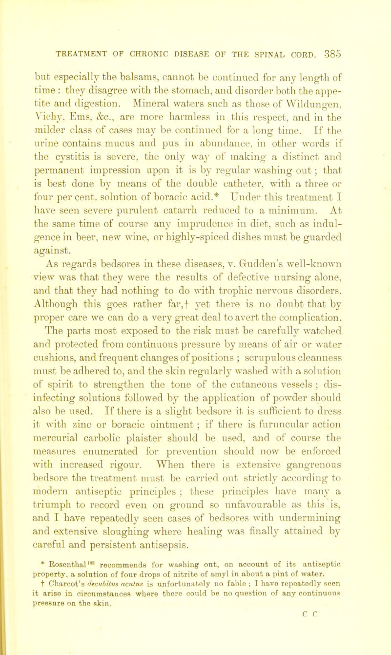 but especiall}'- the balsams, cannot be continued for any length of time : they disagree with the stomach, and disorder both the appe- tite and digestion. Mineral waters such as those of Wildungen. Vichy, Ems, &c., are more harmless in this respect, and in the milder class of cases mav be continued for a lono- time. If the urine contains mucus and pus in abu^ndance. in other words if the cystitis is severe, the only waj' of making a distinct and permanent impression nppn it is by regular washing out; that is best done by means of the double catheter, with a three ot* four per cent, solution of boracic acid.* Under this treatment I have seen severe purulent catarrh reduced to a minimum. At the same time of course any imprudence in diet, such as indul- gence in beer, new wine, or highly-spiced dishes must be guarded against. As regards bedsores in these diseases, v. Gudden's well-known view was that they were the results of defective nursing alone, and that they had nothing to do with trophic nervous disorders. Although this goes rather far,f yet there is no doubt that by proper care we can do a very great deal to avert the complication. The parts most exposed to the risk must be carefully watched and protected from continuous pressure by means of air or water cushions, and frequent changes of positions ; scrupulous cleanness must be adhered to, and the skin regularly washed with a solution of spirit to strengthen the tone of the cutaneous vessels ; dis- infecting solutions followed by the application of powder should also be used. If there is a slight bedsore it is sufficient to dress it with zinc or boracic ointment; if there is furuncular action mercurial carbolic plaister should be used, and of course the measures enumerated for prevention should now be enforced with increased rigour. When there is extensive gangrenous bedsore the treatment uiust be carried out strictly according to modern antiseptic principles ; these principles have many a triumph to record even on ground so unfavourable as this is, and I have repeatedly seen cases of bedsores with undermining and extensive sloughing where healing was finally attained by careful and persistent antisepsis. * Rosenthal'' recommends for washing out, on account of its antiseptic property, a solution of four drops of nitrite of amyl in about a pint of water. t Charcot's dfrji.hihis noUmt is unfortunately no fable ; I have repeatedly seen it arise in circumstances where there could be no question of any continuous pressure on the skin. C C