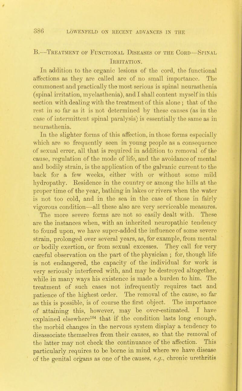 B.—Treatment of Functional Diseases of the Cord—Spinal Irritation. In addition to the organic lesions of the cord, the functional affections as they are called are of no small importance. The conunonest and practically the most serious is spinal neurasthenia (spinal irritation, myelasthenia); and I shall content myself in this section with dealing with the treatment of this alone ; that of the rest in so far as it is not determined by these causes (as in the case of intermittent spinal paralysis) is essentially the same as in neurasthenia. In the slighter forms of this affection, in those fonns especially which are so frequently seen in young people as a consequence of sexual error, all that is required in addition to removal of the cause, regulation of the mode of life, and the avoidance of mental and bodily strain, is the application of the galvanic current to the back for a few weeks, either with or without some mild hydropathy. Residence in the country or among the hills at the proper time of the year, bathing in lakes or rivers when the water is not too cold, and in the sea in the case of those in fairly vigorous condition—all these also are very serviceable measures. The more severe forms are not so easily dealt with. These are the instances when, with an inherited neuropathic tendency to found upon, we have super-added the influence of some severe strain, prolonged over several years, as, for example, from mental or bodily exertion, or from sexual excesses. They call for very careful observation on the part of the physician ; for, though life is not endangered, the capacity of the individual for work is very seriously interfered with, and may be destroyed altogether, while in many ways his existence is made a burden to him. The treatment of such cases not infrequently requires tact and patience of the highest order. The removal of the cause, so far as this is possible, is of course the first object. The importance of attaining this, however, may be over-estimated. I have explained elsewhere^* that if the condition lasts long enough, the morbid changes in the nervous system display a tendency to disassociate themselves from their causes, so that the removal of the latter may not check the continuance of the affection. This particularly requires to be borne in mind where we have disease of the genital organs as one of the causes, e.g., chronic urethritis