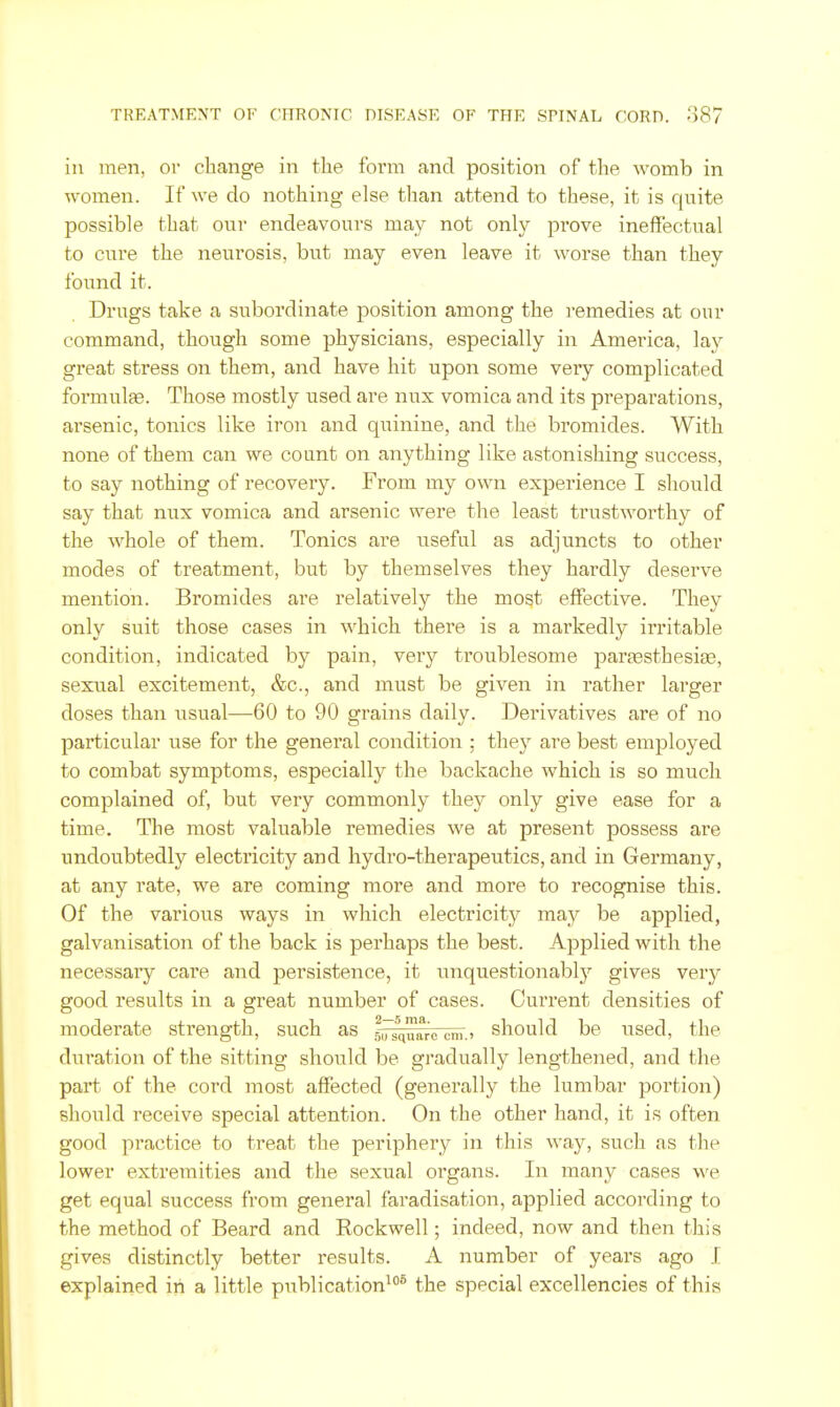 ill men, or change in the form and position of the womb in women. If we do nothing else than attend to these, it is quite possible that our endeavours may not only pi'ove ineffectual to cure the neurosis, but may even leave it worse than they found it. Drugs take a subordinate position among the i-emedies at our command, though some physicians, especially in America, lay great stress on them, and have hit upon some very complicated formulae. Those mostly used are nux vomica and its preparations, arsenic, tonics like iron and qiiinine, and the bromides. With none of them can we count on anything like astonishing success, to say nothing of recovery. From my own experience I should say that nux vomica and arsenic were the least trustworthy of the whole of them. Tonics are useful as adjuncts to other modes of treatment, but by themselves they hardly deserve mention. Bromides are relatively the most effective. They only suit those cases in which there is a markedly irritable condition, indicated by pain, very troublesome parassthesiae, sexual excitement, &c., and must be given in rather larger doses than usual—60 to 90 grains daily. Derivatives are of no particular use for the general condition ; they are best employed to combat symptoms, especially the backache which is so much complained of, but very commonly they only give ease for a time. The most valuable remedies we at present possess are undoubtedly electricity and hydro-therapeutics, and in Germany, at any rate, we are coming more and more to recognise this. Of the various ways in which electricity may be applied, galvanisation of the back is perhaps the best. Applied with the necessary care and persistence, it unquestionably gives very good results in a great number of cases. Current densities of moderate strength, such as s^squarc cm.» should be used, the duration of the sitting should be gradually lengthened, and the part of the cord most affected (generally the lumbar portion) should receive special attention. On the other hand, it is often good practice to treat the periphery in this way, such as the lower extremities and the sexual organs. In many cases we get equal success from general faradisation, applied according to the method of Beard and Rockwell; indeed, now and then this gives distinctly better results. A number of years ago I explained in a little publication^* the special excellencies of this