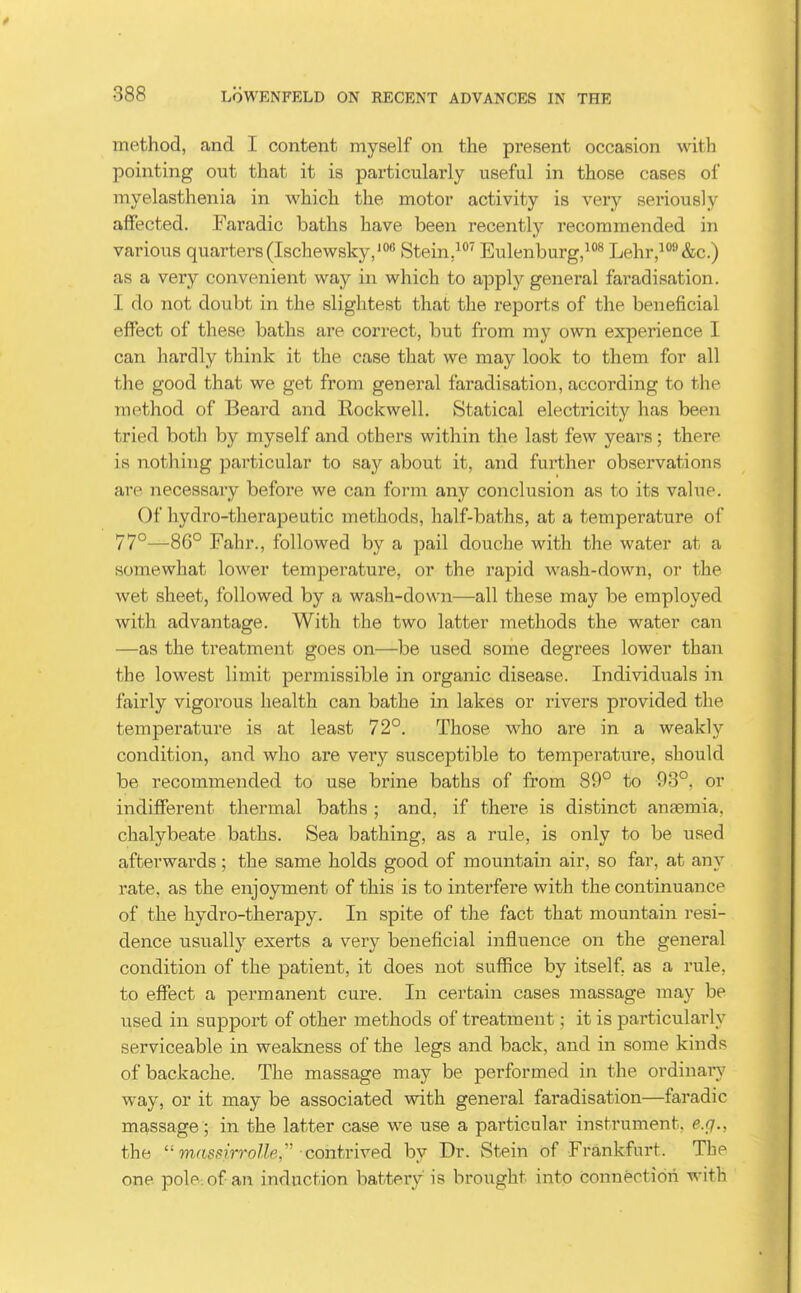 method, and I content myself on the present occasion with pointing out that it is particularly useful in those cases of myelasthenia in which the motor activity is very seriously affected. Faradic baths have been recently recommended in various quarters(Ischewsky,' Stein,'^ Eulenburg,^''^ Lehr,^^&c.) as a very convenient way in which to apply general faradisation. I do not doubt in the slightest that the reports of the beneficial effect of these baths are correct, but from my own experience I can hardly think it the case that we may look to them for all the good that we get from general faradisation, according to the method of Beard and Eockwell. Statical electricity has been tried both by myself and others within the last few years; there is nothing particular to say about it, and further observations are necessary before we can form any conclusion as to its value. Of hydro-therapeutic methods, half-baths, at a temperature of 77°—86° Fahr., followed by a pail douche with the water at a somewhat lower temperature, or the rapid wash-down, or the wet sheet, followed by a wash-down—all these may be employed with advantage. With the two latter methods the water can —as the treatment goes on—be used some degrees lower than the lowest limit permissible in organic disease. Individuals in fairly vigoi'ous health can bathe in lakes or rivers provided the temperature is at least 72°. Those who are in a weakly condition, and who are very susceptible to temperature, should be recommended to use brine baths of from 89° to -93°, or indifferent thermal baths ; and, if there is distinct anfemia. chalybeate baths. Sea bathing, as a rule, is only to be used afterwards; the same holds good of mountain air, so far, at any rate, as the enjoyment of this is to interfere with the continuance of the hydro-therapy. In spite of the fact that mountain resi- dence usually exerts a very beneficial influence on the general condition of the patient, it does not suflRce by itself, as a rule, to effect a permanent cure. In certain cases massage may be used in support of other methods of treatment; it is particularly serviceable in weakness of the legs and back, and in some kinds of backache. The massage may be performed in the ordinary way, or it may be associated with general faradisation—faradic massage ; in the latter case we use a particular instrument, e.g., the  massirroUe,''■ contrived by Dr. Stein of Frankfurt. The one pole: of an induction battery is brought into connection with