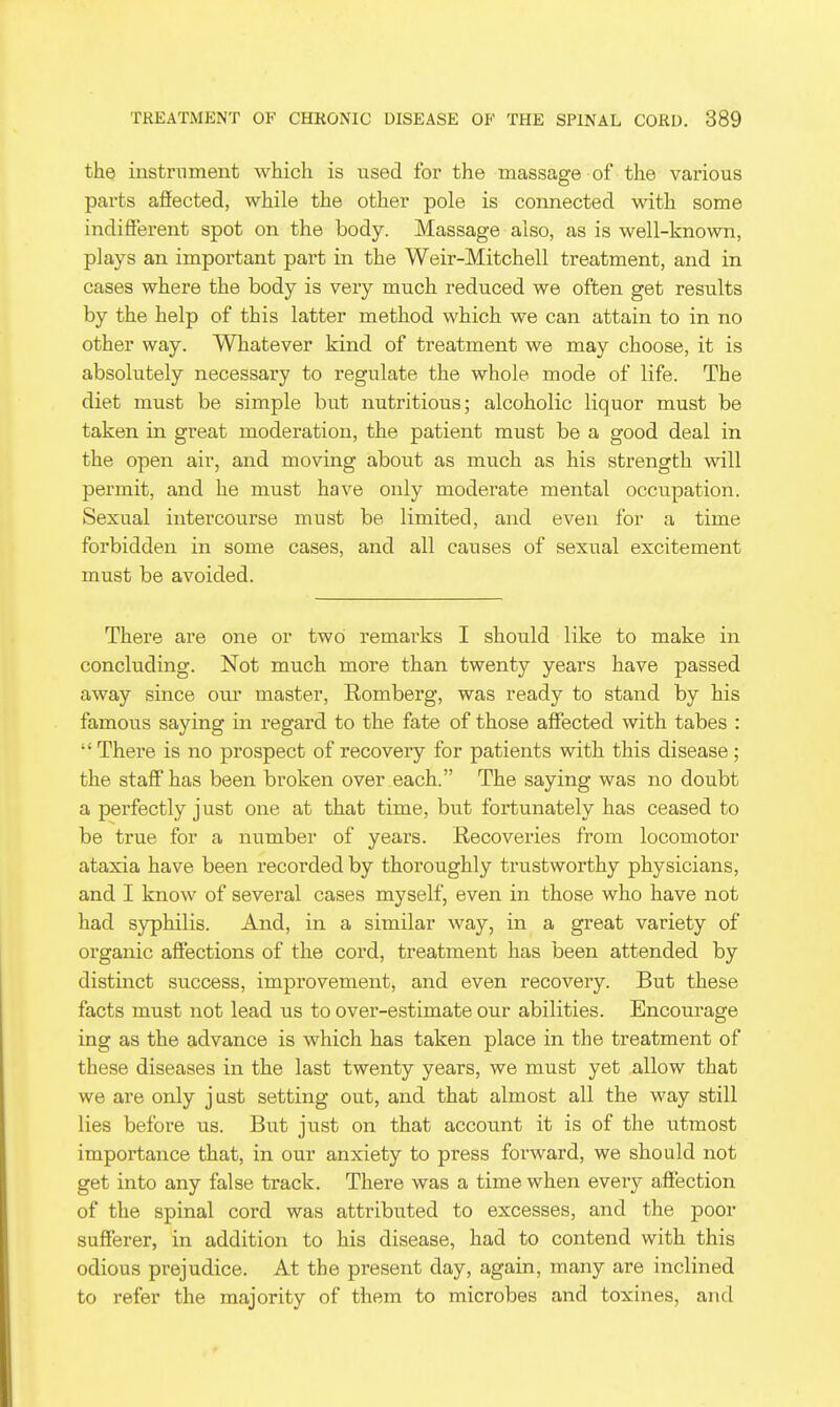 the instniment which is used for the massage of the various parts afiected, while the other pole is connected with some indifferent spot on the body. Massage also, as is well-known, plays an important part in the Weir-Mitchell treatment, and in cases where the body is very much reduced we often get results by the help of this latter method which we can attain to in no other way. Whatever kind of treatment we may choose, it is absolutely necessary to regulate the whole mode of life. The diet must be simple but nutritious; alcoholic liquor must be taken in great moderation, the patient must be a good deal in the open air, and moving about as much as his strength will permit, and he must have only moderate mental occupation. Sexual intercourse must be limited, and even for a time forbidden in some cases, and all causes of sexual excitement must be avoided. There are one or two remarks I should like to make in concluding. Not much more than twenty years have passed away since our master, Romberg, was ready to stand by his famous saying in regard to the fate of those affected with tabes :  There is no prospect of recovery for patients with this disease; the staff has been broken over each. The saying was no doubt a perfectly just one at that time, but fortunately has ceased to be true for a number of years. Recoveries from locomotor ataxia have been recorded by thoroughly trustworthy physicians, and I know of several cases myself, even in those who have not had syphilis. And, in a similar way, in a great variety of organic afiections of the cord, treatment has been attended by distinct success, improvement, and even recovery. But these facts must not lead us to over-estimate our abilities. Encourage ing as the advance is which has taken place in the treatment of these diseases in the last twenty years, we must yet allow that we are only j ast setting out, and that almost all the way still lies before us. But just on that account it is of the utmost importance that, in our anxiety to press forward, we should not get into any false track. There was a time when every affection of the spinal cord was attributed to excesses, and the poor sufferer, in addition to his disease, had to contend with this odious prejudice. At the present day, again, many are inclined to refer the majority of them to microbes and toxines, and