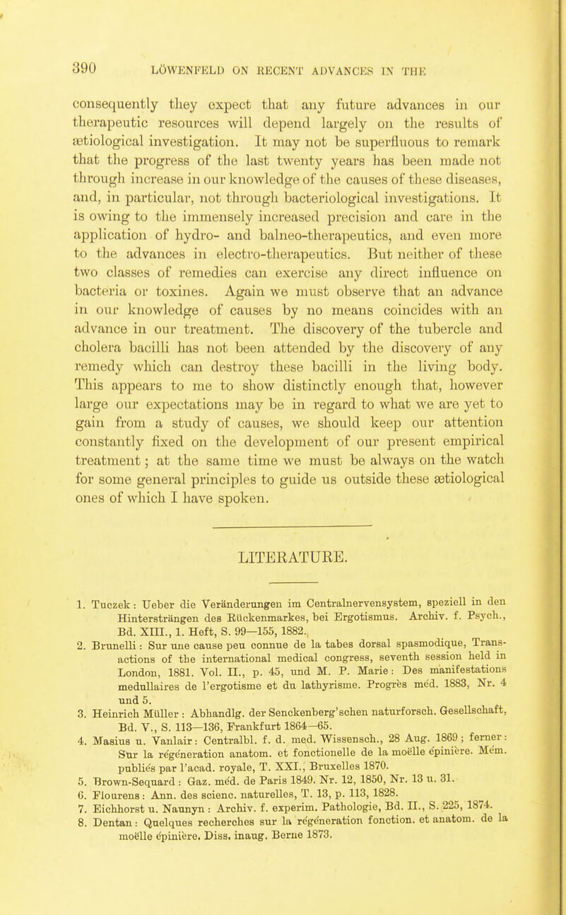 consequently they expect that any future advances in our therapeutic resources will depend largely on the results of tetiological investigation. It may not be superfluous to remark that the progress of the last twenty years has been made not through increase in our knowledge of the causes of these diseases, and, in particular, not through bacteriological investigations. It is owing to the immensely increased precision and care in the application of hydro- and balneo-therapeutics, and even more to the advances in electro-therapeutics. But neither of these two classes of remedies can exercise any direct influence on bacteria or toxines. Again we mvist observe that an advance in our knowledge of causes by no means coincides with an advance in our treatment. The discovery of the tubercle and cholera bacilli has not been attended by the discovery of any remedy which can destroy these bacilli in the living body. This appears to me to show distinctly enough that, however large our expectations may be in regard to what we are yet to gain from a study of causes, we should keep our attention constantly fixed on the development of our present empirical treatment; at the same time we must be always on the watch for some general principles to guide us outside these aetiological ones of which I have spoken. LITERATURE. 1. Tuczek: TJeber die Verandernngen ira Centralnervensystem, speziell in den Hinterstrangen des Eilokenmarkes, bei Ergotismus. Archiv. f. Psj'ch., Bd. XIII., 1. Heft, S. 99—155,1882., 2. Brunelli: Sur uiie cause pen connne de la tabes dorsal spasmodique, Trans- actions of the international medical congress, seventh session held in London, 1881. Vol. II., p. 45, iind M. P. Marie: Des manifestations mednllaires de I'ergotisme et dn lathyrisme. Progrfes me'd. 1883, Nr. 4 und 5. 3. Heinrich Miiller : Abhandlg. der Senckenberg'schen naturforsch. Gesellschaft, Bd. v., S. 118—136, Frankfurt 1864-65. 4. Masius u. Vanlair: Centralbl. f. d. med. Wiasensch., 28 Aug. 1869; ferner: Sur la regeneration anatom. et fonctionelle de la moelle epinifere. Mem. public's par I'acad. royale, T. XXI., Bruxelles 1870. 5. Brown-Seqnard : Gaz. me'd. de Paris 1849. Nr. 12, 1850, Nr. 13 u. 31. 6. Floarens: Ann. des scienc. naturelles, T. 13, p. 113, 1828. 7. Eichhorst u. Naunyn : Archiv. f. experim. Pathologic, Bd. 11., S. 225, 1874. 8. Dentan: Quelques recherches sur la regeneration fonction. et anatom. de la moelle epinlfere. Diss, inaug. Berue 1873.