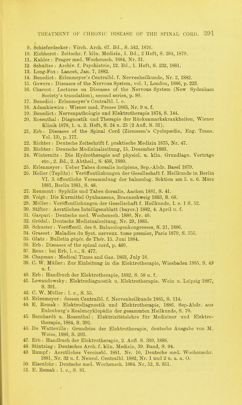 9. Schieferdeoker: Virch. Arch. 67. Bd., S. 542, 1876. 10. Eichhorst: Zeitschr. f. klin. Medizin, 1. Bd., 2 Heffc, S. 281, 1879. 11. Kahler : Prager med. Wochensch. 1884, Nr. 31. 12. Sohultze : Archiv. f. Psychiatrie, 12. Bd., 1. Heft, S. 232,1881. 13. Long-Fox : Lancet, Jan. 7, 1882. 14. Benedict: Erlenmeyer's Centralbl. f. Nervenheilkunde, Nr. 2, 1882. 15. Gowers : Diseases of the Nervous System, vol. 1, London, 1886, p. 223. 16. Charcot: Lectures on Diseases of the Nervous System (New Sydenham Society's translation), second series, p. 80. 17. Benedici: Erlenmeyer's Centralbl. 1. c. 18. Adamkiewicz : Wiener med. Presse 1883, Nr. 9 u. f. 19. Benedict: Nervenpathologie und Elektrotherapie 1874, S. 144. 20. Eosenthal: Diagnostik und Therapie der Rilckenmarkskrankheiten, Wiener Klinik 1878,1. u. 2. Heft, S. 24 u. 25 (2 Aufl. S. 31). 21. Erb: Diseases of the Spinal Cord (Ziemssen's Cyclopaedia, Eng. Trans. Vol. 13), p. 177. 22. Eichter : Deutsche Zeitschrift f. praktische Medizin 1875, Nr. 47. 23. Eichter : Deutsche Medizinalzeitung, 15. Dezember 1883. 24. Winternitz : Die Hydrotherapie anf physiol. u. klin. Grundlage. Vortriige etc., 2. Bd., 2. Abtheil., S. 458, 1880. 25. Erlenmeyer : TJeber Tabes dorsalis incipiens, Sep.-Abdr. Basel 1879. 26. HeUer (Teplitz): Verijffentlichungen der Gesellschaft f. Heilkunde in Berlin VI. 3. offentliche Versammlung der balneolog. Sektion am 5. u. 6. Milrz 1881, Berlin 1881, S. 4S. 27. Eeumont: Syphilis und Tabes dorsalis, Aachen 1881, S. 41. 28. Voigt: Die Kurmittel Oynhausena, Braunschweig 1883, S. 68. 29. Miiller: Veroffentlichungen der Gesellschaft f. Heilkunde, 1. c. 1 S. 52. 30. Stifter : Aerztliches Intelligenzblatt (bayer.) 1882, 4. April ii. f. 31. Gaspari: Deutsche med. Wochensch. 1880, Nr. 40. 32. Griidel: Deutsche Mediziaalzeitung, Nr. 29, 1885. 33. Schuster : Veroffentl. des 8. Balneologenkongresses, S. 21, 1886. 34. Grasset: Maladies du Syst. nerveux. tome premier, Paris 1879, S. 356. 35. Glatz : Bulletin geijer. de The'r. 15. Juni 1884. 36. Erb : Diseases of the spinal cord, p. 460. 37. Eenz : bei Erb, 1. c, S. 477. 38. Chapman : Medical Times and Gaz. 1863, July 18. 39. C. W. Miiller: Zur Einleitung in die Elektrotherapie, Wiesbaden 1885, S. 49 u. f. 40. Erb : Handbuch der Elektrotherapie, 1882, S. 58 u. f. 41. Lewandowsky: Elektrodiagnostik u. Elektrotherapie. Wein u. Leipzig 1887, S. 391. 42. C. W. Miiller : 1. c, S. 55. 43. Erlenmeyer: dessen Centralbl. f. Nervenheilkunde 1885, S. 114. 44. E. Eemak: Elektrodiagnostik und Elektrotherapie, 1886. Sep-Abdr. aus Eulenburg's Eealencyklopildie der gesammten Heilkunde, S. 70. 45. Bernhardt u. Eosenthal: Elektrizitatslehre f Ur Mediziner und Elektro- therapie, 1884, S. 392. 43. De Watteville: Grundriss der Elektrotherapie, deutsche Ausgabe von M. Woiss, 1886, S. 203. 47. Erb ; Handbuch der Elektrotherapie, 2. Aufl. S. 389, 1886. 48. Stintzing : Deutsches Arch, f. klin. Medizin, 39. Band, S. 94. 49. Eumpf: Aerztliches Vereinsbl. 1881. Nr. 10, Deutsche med. Wochonschr. 1881, Nr. 32 u. f. Neurol. Centralbl. 1882, Nr. 1 und 2 u. a. a. O. 50. Eiaenlohr : Deutsche med. Wochensch. 1884. Nr, 52, S. 851. 51. E. Eemak : 1. c, S. 81.