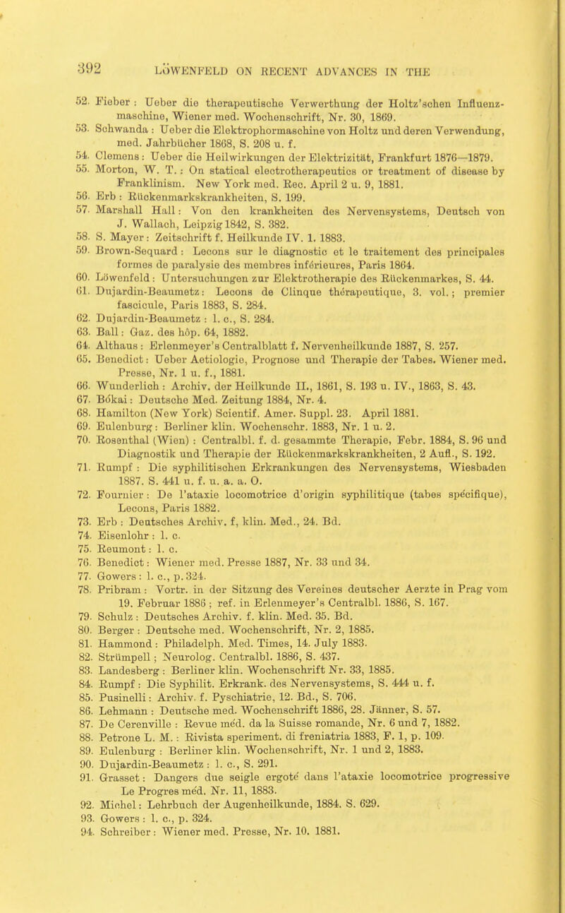 52. Fieber : Ueber die therapoutiacho Verwerthung der Holtz'achen Influenz- maschine, Wiener med. Woclionschrift, Nr. 30, 1869. 53. Sohwanda : Uober die Eloktrophormaachine von Holtz und deren Verwendung, med. JahrbUcher 1868, S. 208 u. f. 54. Clemens : Uober die Heilwirkungon der Eloktrizitttt, Frankfurt 1876—1879. 55. Morton, W. T.: On statical electrotherapeutics or treatment of disease by Franklinism. New York med. Rec. April 2 u. 9, 1881. 56. Erb : EUckenmarkakrankheiten, S. 199. 57. Marshall Hall: Von den krankheiten dea Nervensystems, Deutsch von J. Wallach, Leipzig 1842, S. 882. 58. S. Mayor : Zeitschrift f. Heilkunde IV. 1. 1883. 59. Brown-Sequard : Lecons sur le diagnostic et le traitement des principales formes de paralysie dea mombres infiirieures, Paris 1864. 60. LOwenfeld : Untorsuchungon zur Elektrotherapie des Eiickenmarkes, S. 44. 61. Dujardin-Beaumetz: Lecons de Clinque th6rapoutique, 3. vol.; premier fascicule, Paris 1883, S. 284. 62. Duiardin-Beaumetz : 1. c, S. 284. 63. Ball: Gaz. dea hop. 64, 1882. 64. Althaus : Erlonmeyer's Centralblatt f. Nervenheilkunde 1887, S. 257. 65. Benedict: Ueber Aotiologio, Prognose und Therapie der Tabes. Wiener med. Presso, Nr. 1 u. f., 1881. 66. Wunderlich : Archiv. dor Heilkunde IL, 1861, S. 193 u. IV., 1863, S. 43. 67. BcSkai: Deutsche Med. Zeitung 1884, Nr. 4. 68. Hamilton (New York) Scientif. Amor. Suppl. 23. April 1881. 69. Eulenburg : Berliner klin. Wochenschr. 1883, Nr. 1 u. 2. 70. Rosenthal (Wien) : Centralbl. f. d. gesammte Thorapie, Febr. 1884, S. 96 und Diagnostik und Therapie der Rllckenmarkskrankheiten, 2 Aufl., S. 192. 71. Rumpf : Die syphilitischen Erkrankungen des Nervensystems, Wiesbaden 1887. S. 441 u. f. u. a. a. 0. 72. Fournier: De I'ataxie locomotrice d'origin syphilitique (tabes spdcifique), Lecons, Paris 1882. 73. Erb : Deatsches Archiv. f, klin. Med., 24. Bd. 74. Eisenlohr : 1. c. 75. Eeumont: I.e. 76. Benedict: Wiener med. Presse 1887, Nr. 33 und 34. 77. Gowers: 1. c, p. 324. 78. Pribram : Vortr. in der Sitzung des Vereines deutscher Aerzte in Prag vom 19. Pebruar 1886 ; ref. in Erlenmeyer'a Centralbl. 1886, S. 167. 79. Schulz : Deutsches Archiv. f. klin. Med. 35. Bd. 80. Berger : Deutsche med. Wochenschrift, Nr. 2, 1885. 81. Hammond : Philadelph. Med. Times, 14. July 1883. 82. Strumpell; Neurolog. Centralbl. 1886, S. 437. 83. Landosberg : Berliner klin. Wochenschrift Nr. 33, 1885. 84. Rumpf : Die Syphilit. Erkrank. des Nervensystems, S. 444' u. f. 85. Pusinelli: Archiv. f. Pyschiatrio, 12. Bd., S. 706. 86. Lehmann : Deutsche med. Wochenschrift 1886, 28. Janner, S. 57. 87- De Cerenville : Rovue med. da la Suisse romande, Nr. 6 und 7, 1882. 88. Petrone L. M. : Rivista speriment. di freniatria 1883, F. 1, p. 109. 89. Eulenburg : Berliner klin. Wochenschrift, Nr. 1 und 2, 1883. 90. Dujardin-Beaumetz : 1. c, S. 291. 91. Grasset: Dangers due seigle ergote dans I'ataxie locomotrice progressive Le Progresme'd. Nr. 11, 1883. 92. Michel: Lehrbuch der Augenheilkunde, 1884. S. 629. 93. Gowers : 1. c, p. 324. 94. Schreiber: Wiener med. Presse, Nr. 10. 1881.