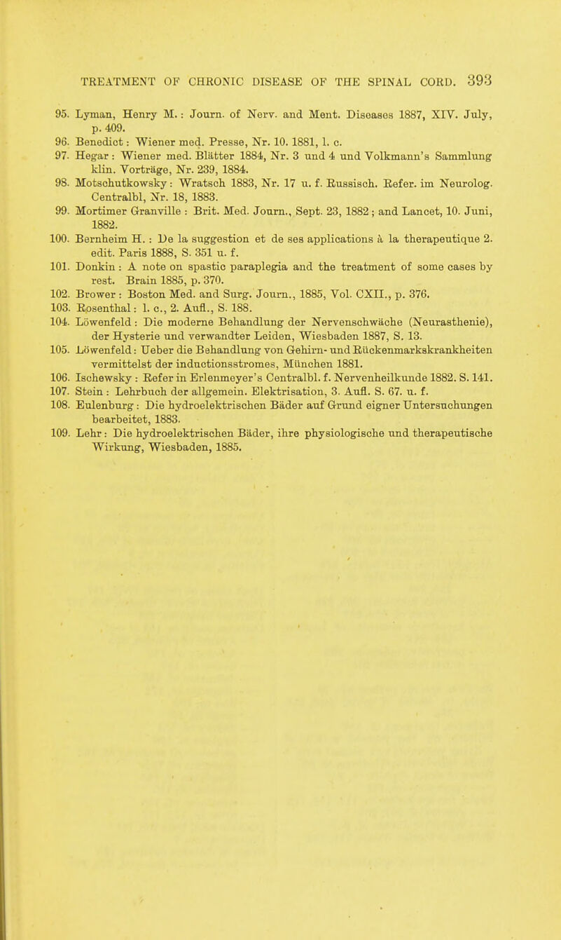 95. Lyman, Henry M.: Journ. of Nerv. and Ment. Diseases 1887, XIV. July, p. 409. 96. Benedict: Wiener med. Presse, Nr. 10.1881,1. c. 97. Hegar : Wiener med. Bliifcter 1884, Nr. 3 und 4 und Volkmann's Sammlung kUn. Vortrage, Nr. 239, 1884. 98. Motschutkowsky: Wratsch 1883, Nr. 17 u. f. Eussiscli. Eefer. im Neurolog. Centralbl, Nr. 18, 1883. 99. Mortimer Granville : Brit. Med. Joum., Sept. 23, 1882 ; and Lancet, 10. Juni, 1882. 100. Bernheim H. : De la suggestion et de ses applications a la therapeutique 2. edit. Paris 1888, S. 351 u. f. 101. Donkin : A note on spastic paraplegia and the treatment of some cases by rest. Brain 1885, p. 370. 102. Brewer : Boston Med. and Surg. Joum., 1885, Vol. CXII., p. 376. 103. Eosenthal: 1. c, 2. Aufl., S. 188. 104. Lowenfeld : Die modeme Behandlung der Nervenschwache (Neurasthenie), der Hysteric und verwandter Leiden, Wiesbaden 1887, S. 13. 105. Lowenfeld: Ueber die Behandlung von Gehirn- und Eiickenmarkskrankheiten vermittelst der inductionsstromes, Miinchen 1881. 106. Ischewsky : Eefer in Erlenmeyer's Centralbl. f. Nervenheilkunde 1882. S. 141. 107. Stein : Lehrbuch der allgemein. Elektrisation, 3. Aufl. S. 67. u. f. 108. Eulenburg: Die hydroelektrischen Bader auf Grund eigner Untersuchungen bearbeitet, 1883. 109. Lehr: Die hydroelektrischen Biider, ihre physiologische und therapeutiache Wirkung, Wiesbaden, 1885.