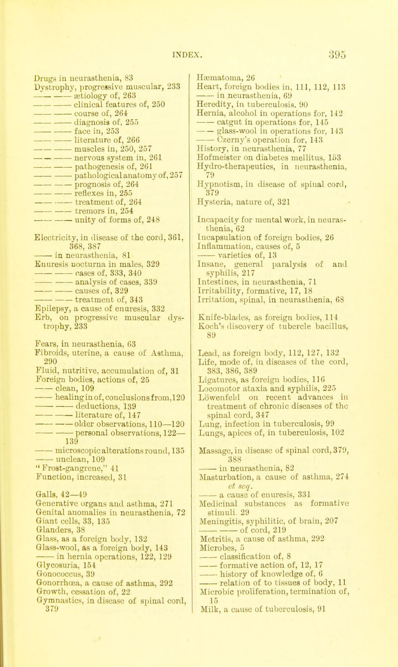 Drugs in neurasthenia, 83 Dystrophy, progressive muscular, 233 iEtiology of, 263 clinical features of, 250 course of, 26i diagnosis of, 255 face in, 253 literature of, 266 muscles in, 250, 257 nervous system in, 261 pathogenesis of, 261 pathologicalanatomy of, 257 prognosis of, 264 reflexes in, 255 treatment of, 26-1 tremors in, 254 unity of forms of, 248 Electricity, in disease of the cord, 361, 368, 387 in neurasthenia, 81 Enuresis nocturna in males, 329 cases of, 333, 340 analysis of cases, 339 causes of, 329 treatment of, 343 Epilepsy, a cause of enuresis, 332 Erb, on progressive muscular dys- trophy, 233 Fears, in neurasthenia, 63 Fibroids, uterine, a cause of Asthma, 290 Fluid, nutritive, accumulation of, 31 Foreign bodies, actions of, 25 clean, 109 healinginof,conclusionsfrom,120 deductions, 139 literature of, 147 older observations, 110—120 personal observations, 122— 139 microscopic alterations round, 135 unclean, 109  Frost-gangrene, 41 Function, increased, 31 Galls, 42—49 Generative organs and asthma, 271 Genital anomalies in neurasthenia, 72 Giant cells, 33, 135 Glanders, 38 Glass, as a foreign body, 132 Glass-wool, as a foreign body, 143 in hernia operations, 122, 129 Glycosuria, 154 Gonococcus, 39 Gonorrhoea, a cause of asthma, 292 Growth, cessation of, 22 Gymnastics, in disease of spinal cord, 379 Haematoma, 26 Heart, foreign bodies in, 111, 112, 113 in neurasthenia, 69 Heredity, in tuberculosis. 90 Hernia, alcohol in operations for, 142 —•— catgut in operations for, 145 glass-wool in operations for, I I3 Czerny's operation for, 143 History, in neurasthenia, 77 Hofmeister on diabetes mellitus, 163 Hydro-therapeutics, in neurasthenia, 79 Hypnotism, in disease of spinal cord, 379 Hysteria, nature of, 321 Incapacity for mental work, in neuras- thenia, 62 Incapsulation of foreign bodies, 26 Inflammation, causes of, 5 varieties of, 13 Insane, general paralysis of and syphilis, 217 Intestines, in neurasthenia, 71 Irritability, formative, 17, 18 Irritation, spinal, in neurasthenia, 68 Knife-blades, as foreign boilies, 114 Koch's discovery of tubercle bacillus, 89 Lead, as foreign body, 112, 127, 132 Life, mode of, in diseases of the cord, 383, 386, 389 Ligatures, as foreign bodies, 110 Locomotor ataxia and syphilis, 225 Lowenfeld on recent advances in treatment of chronic diseases of the spinal cord, 347 Lung, infection in tuberculosis, 99 Lungs, apices of, in tuberculosis, 102 Massage, in disease of spinal cord, 379, 388 in neurasthenia, 82 Masturbation, a cause of asthma, 274 (it, scq. a cause of enuresis, 331 Medicinal substances as formative stimuli. 29 Meningitis, syphilitic, of brain, 207 of cord, 219 Metritis, a cause of asthma, 292 Microbes, 5 classification of, 8 formative action of, 12, 17 history of knowledge of, 6 relation of to tissues of body, 11 Microbic proliferation, termination of, 15 Milk, a cause of tuberculosis, 91