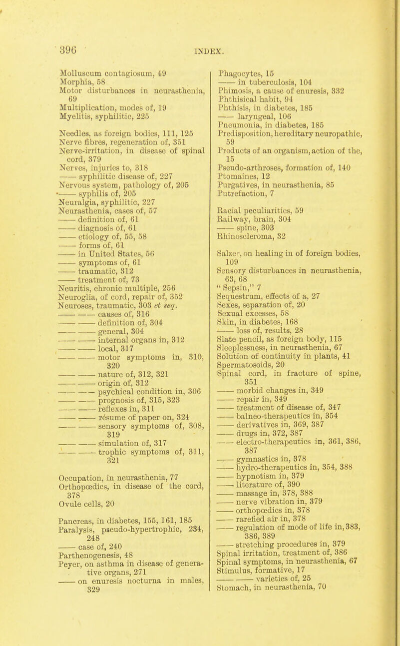 Molluscum contagiosum, 49 Morphia, 68 Motor disturbances in neurasthenia, 69 Multiplication, modes of, 19 Myelitis, syphilitic, 225 Needles, as foreign bodies, 111, 125 Nerve fibres, regeneration of, 351 Nerve-irritation, in disease of spinal cord, 379 Nerves, injuries to, 318 syphilitic disease of, 227 Nervous system, pathology of, 205 • syphilis of, 205 Neuralgia, syphilitic, 227 Neurasthenia, cases of, 57 definition of, (il diagnosis of, (il etiology of, 55, 68 forms of, 01 in United States, 5(i symptoms of, 61 traumatic, 312 treatment of, 73 Neuritis, chronic multiple, 256 Neuroglia, of cord, repair of, 352 Neuroses, traumatic, 303 et setj. causes of, 316 definition of, 304 general, 304 internal organs in, 312 local, 317 motor symptoms in, 310, 320 nature of, 312, 321 origin of, 312 psychical condition in, 306 prognosis of, 315, 323 reflexes in, 311 resume of paper on, 324 sensory symptoms of, 308, 319 simulation of, 317 -trophic symptoms of, 311, 321 Occupation, in neurasthenia, 77 Orthopoedics, in disease of the cord, 378 Ovule cells, 20 Pancreas, in diabetes, 165, 161, 185 Paralysis, pseudo-hypertrophic, 234, 248 case of, 240 Parthenogenesis, 48 Peyer, on asthma in disease of genera- tive organs, 271 on enuresis nocturna in males, 329 Phagocytes, 15 in tuberculosis, 104 Phimosis, a cause of enuresis, 332 Phthisical habit, 94 Phthisis, in diabetes, 185 laryngeal, 106 Pneumonia, in diabetes, 185 Predisposition, liereditary neuropathic, 59 Products of an organism, action of the, 15 Pseudo-arthroses, formation of, 140 Ptomaines, 12 Purgatives, in neurasthenia, 85 Putrefaction, 7 Racial peculiarities, 59 Railway, brain, 304 spine, 303 Rhinoscleroma, 32 Salzer, on healing in of foreign bodies, 109 Sensory disturbances in neurasthenia, 63, 68  Sepsin, 7 Sequestrum, effects of a, 27 Sexes, separation of, 20 Sexual excesses, 58 Skin, in diabetes, 168 loss of, results, 28 Slate pencil, as foreign body, 115 Sleeplessness, in neurasthenia, 67 Soluti(m of continuity in plants, 41 Spermatosoids, 20 Spinal cord, in fracture of spine, 351 morbid changes in, 349 repair in, 349 treatment of disease of, 347 balneo-therapeutics in, 354 derivatives in, 369, 387 drugs in, 372, 387 electro-therapeutics in, 361, 386, 387 gymnastics in, 378 hydro-therapeutics in, 354, 388 hypnotism in, 379 ■ literature of, 390 massage in, 378, 388 nerve vibration in, 379 orthopcEdics in, 378 rarefied air in, 378 regulation of mode of life in, 883, 386, 389 stretching procedures in, 379 Spinal irritation, treatment of, 386 Spinal symptoms, in neurasthenia, 67 Stimulus, formative, 17 varieties of, 25 Stomach, in neurasthenia, 70