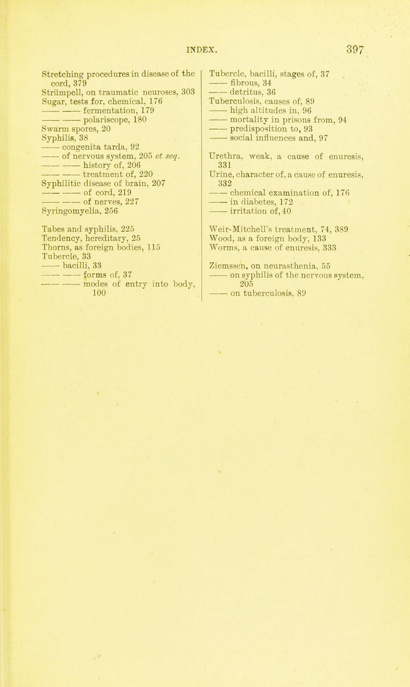 stretching procedures in disease of the cord, 379 Striimpell, on traumatic neuroses, 303 Sugar, tests for, chemical, 176 fermentation, 179 polariscope, 180 Swarm spores, 20 Syphilis, 38 congenita tarda, 92 of nervous system, 205 et neq. history of, 206 treatment of, 220 Syphilitic disease of brain, 207 of cord, 219 of nerves, 227 Syringomyelia, 256 Tabes and syphilis, 225 Tendency, hereditary, 25 Thorns, as foreign bodies, 115 Tubercle, 33 bacilli, 38 forms of, 37 modes of entry into body, Tubercle, bacilli, stages of, 37 fibrous, 34 detritus, 36 Tuberculosis, causes of, 89 high altitudes in, 96 mortality in prisons from, 94 predisposition to, 93 social influences and, 97 Urethra, weak, a cause of enuresis, 331 Urine, character of, a cause of enuresis. 332 —■— chemical examination of, 176 in diabetes, 172 irritation of, 40 Weir-Mitchell's treatment, 74, 389 Wood, as a foreign body, 133 Worms, a cause of enuresis, 333 Ziemssen, on neurasthenia, 55 on syphilis of the nervous system, 205