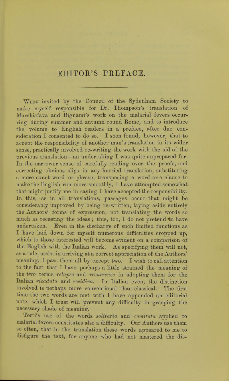 EDITOR'S PREFACE. When invited by tlie Council of tlie Sydenliam Society to make myself responsible for Dr. Thompson's translation of Marchiafava and Bignami's work on the malarial fevers occur- ring during summer and autumn round Rome, and to introduce the volume to English readers in a preface, after due con- sideration I consented to do so. I soon foand, however, that to accept the responsibility of another man's translation in its wider sense, practically involved re-writing the work with the aid of the previous translation—an undertaking I was quite unprepared for. In the narrower sense of carefully reading over the proofs, and correcting obvious slips in any hurried translation, substituting a more exact word or phrase, transposing a word or a clause to make the English run more smoothly, I have attempted somewhat that might justify me in saying I have accepted the responsibility. In this, as in all translations, passages occur that might be considerably improved by being re-written, laying aside entirely the Authors' forms of expression, not translating the words so much as recasting the ideas; this, too, I do not pretend to have undertaken. Even in the discharge of such limited functions as I have laid down for myself numerous difficulties cropped up, which to those interested will become evident on a comparison of the English with the Italian work. As specifying them will not, as a rule, assist in arriving at a correct appreciation of the Authors' meaning, I pass them all by except two. I wish to call attention to the fact that I have perhaps a little strained the meaning of the two terms relapse and recurrence in adopting them for the Italian ricaduta and recidiva. In Italian even, the distinction involved is perhaps more conventional than classical. The first time the two words are met with I have appended an editorial note, which I trust will prevent any difficulty in grasping the necessary shade of meaning. Torti's use of the words solitaria and comitata applied to malarial fevers constitutes also a difficulty. Our Authors use them so often, that in the translation these words appeared to me to disfigure the text, for anyone who had not mastered the dis-