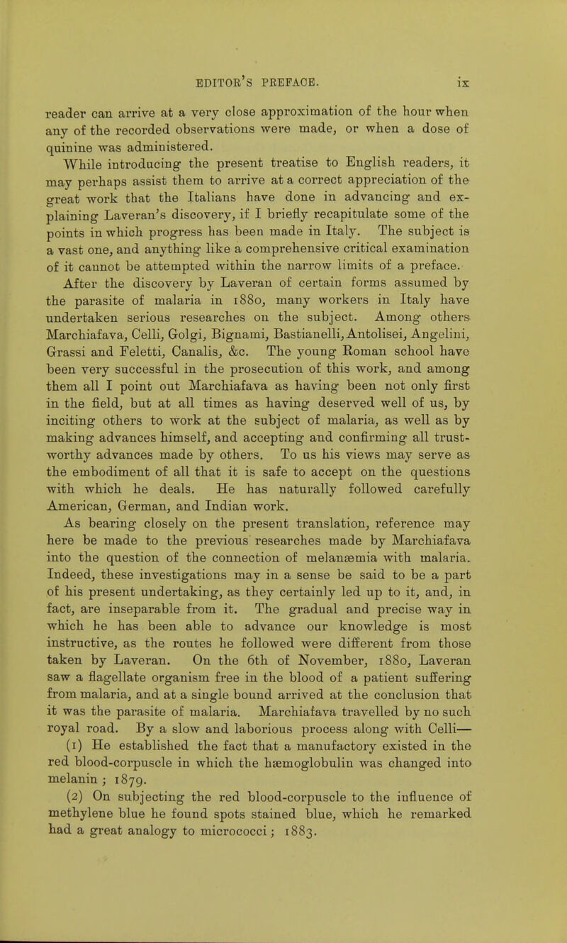 reader can arrive at a very close approximation of the hour when any of the recorded observations were made, or when a dose of quinine was administered. While introducing the present treatise to English readers, it may perhaps assist them to arrive at a correct appreciation of the great work that the Italians have done in advancing and ex- plaining Laveran^s discovery, if I briefly recapitulate some of the points in which progress has been made in Italy. The subject is a vast one, and anything like a comprehensive critical examination of it cannot be attempted within the narrow limits of a preface. After the discovery by Laveran of certain forms assumed by the parasite of malaria in 1880, many workers in Italy have undertaken serious researches on the subject. Among others Marchiafava, Celli, Golgi, Bignami, Bastianelli, Antolisei, Angelini, Grassi and Feletti, Canalis, &c. The young Roman school have been very successful in the prosecution of this work, and among them all I point out Marchiafava as having been not only first in the field, but at all times as having deserved well of us, by inciting others to work at the subject of malaria, as well as by making advances himself, and accepting and confirming all trust- worthy advances made by others. To us his views may serve as the embodiment of all that it is safe to accept on the questions with which he deals. He has naturally followed carefully American, German, and Indian work. As bearing closely on the present translation, reference may here be made to the previous researches made by Marchiafava into the question of the connection of melanasmia with malaria. Indeed, these investigations may in a sense be said to be a part of his present undertaking, as they certainly led up to it, and, in fact, are inseparable from it. The gradual and precise way in which he has been able to advance our knowledge is most instructive, as the routes he followed were different from those taken by Laveran. On the 6th of November, 1880, Laveran saw a flagellate organism free in the blood of a patient suffering from malaria, and at a single bound arrived at the conclusion that it was the parasite of malaria. Marchiafava travelled by no such royal road. By a slow and laborious process along with Celli— (1) He established the fact that a manufactory existed in the red blood-corpuscle in which the hsemoglobuiin was changed into melanin ; 1879. (2) On subjecting the red blood-corpuscle to the influence of methylene blue he found spots stained blue, which he remarked had a great analogy to micrococci; 1883.