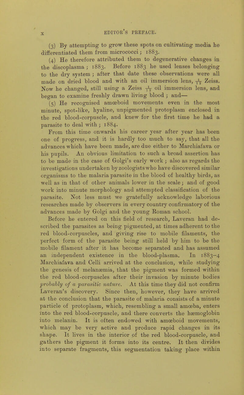 (3) By attemptiBg to grow these spots on cultivating media he differentiated them from micrococci; 1883. (4) He therefore attributed them to degenerative changes in the discoplasma ; 1883. Before 1883 he used lenses belonging to the dry system ; after that date these observations were all made on dried blood and with an oil immersion lens^ Zeiss. Now he changed, still using a Zeiss oil immersion lens, and began to examine freshly drawn living blood ; and— (5) He recognised amoeboid movements even in the most minute, spot-like, hyaline, unpigmented protoplasm enclosed in the red blood-corpuscle, and knew for the first time he had a parasite to deal with ; 1884. From this time onwards his career year after year has been one of progress, and it is hardly too much to say, that all the advances which have been made, are due either to Marchiafava or his pupils. An obvious limitation to such a broad assertion has to be made in the case of Golgi's early work ; also as regards the investigations undertaken by zoologists who have discovered similar organisms to the malaria parasite in the blood of healthy birds, as well as in that of other animals lower in the scale; and of good work into minute morphology and attempted classification of the parasite. Not less must we gratefully acknowledge laboi'ious researches made by observers in every country confirmatory of the advances made by Golgi and the young Koman school. Before he entered on this field of research, Laveran had de- scribed the parasites as being pigmented, at times adherent to the red blood-corpuscles, and giving rise to mobile filaments, the perfect form of the parasite being still held by him to be the mobile filament after it has become separated and has assumed an independent existence in the blood-plasma. In 1883-4 Mai'chiafava and Celli arrived at the conclusion, while studying the genesis of melan^mia, that the pigment was formed within the red blood-corpuscles after their invasion by minute bodies probably of a parasitic nature. At this time they did not confirm Laveran's discovery. Since then, however, they have arrived at the conclusion that the parasite of malaria consists of a minute particle of protoplasm, which, resembling a small amoeba, enters into the red blood-corpuscle, and there converts the hgemoglobin into melanin. It is often endowed with amoeboid movements, which may be very active and produce rapid changes in its shape. It lives in the interior of the red blood-corpuscle, and gathers the pigment it forms into its centre. It then divides into separate fragments, this segmentation taking place Avithin