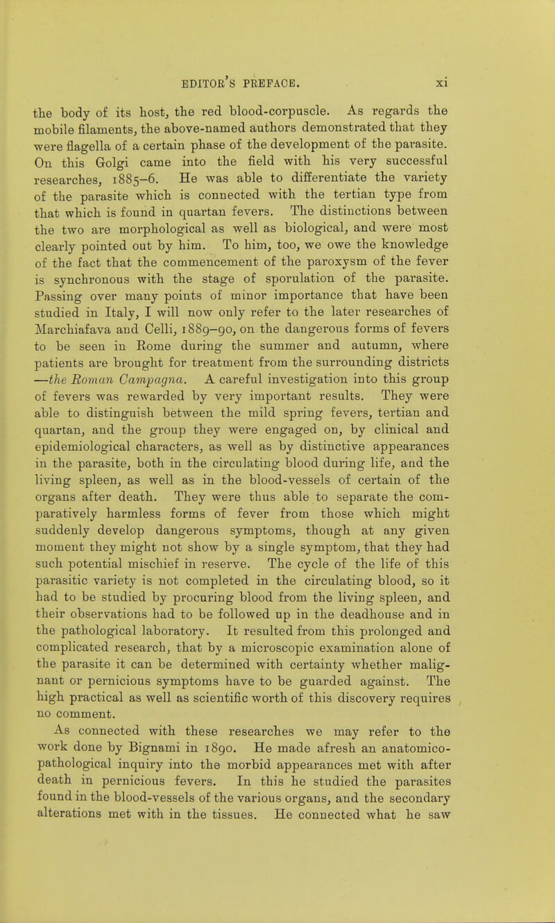 the body of its tostj the red blood-corpuscle. As regards the mobile filaments^ the above-named authors demonstrated that they were flagella of a certain phase of the development of the parasite. On this Golgi came into the field with his very successful researches, 1885-6. He was able to differentiate the variety of the pai-asite which is connected with the tertian type from that which is found in quartan fevers. The distinctions between the two are morphological as well as biological, and were most clearly pointed out by him. To him, too, we owe the knowledge of the fact that the commencement of the paroxysm of the fever is synchronous with the stage of sporulation of the parasite. Passing over many points of minor importance that have been studied in Italy, I will now only refer to the later researches of Marchiafava and Celli, 1889-90, on the dangerous forms of fevers to be seen in Eome during the summer and autumn, where patients are brought for treatment from the surrounding districts —the Roman Campagna. A careful investigation into this group of fevers was rewarded by very important results. They were able to distinguish between the mild spring fevers, tertian and quartan, and the group they were engaged on, by clinical and epidemiological characters, as well as by distinctive appearances in the parasite, both in the circulating blood dui'ing life, and the living spleen, as well as in the blood-vessels of certain of the organs after death. They were thus able to separate the com- paratively harmless forms of fever from those which might suddenly develop dangerous symptoms, though at any given moment they might not show by a single symptom, that they had such potential mischief in reserve. The cycle of the life of this parasitic variety is not completed in the circulating blood, so it had to be studied by procuring blood from the living spleen, and their observations had to be followed up in the deadhouse and in the pathological laboratory. It resulted from this prolonged and complicated research, that by a microscopic examination alone of the parasite it can be determined with certainty whether malig- nant or pernicious symptoms have to be guarded against. The high practical as well as scientific worth of this discovery requires no comment. As connected with these researches we may refer to the work done by Bignami in 1890. He made afresh an anatomico- pathological inquiry into the morbid appearances met with after death in pernicious fevers. In this he studied the parasites found in the blood-vessels of the various organs, and the secondary alterations met with in the tissues. He connected what he saw