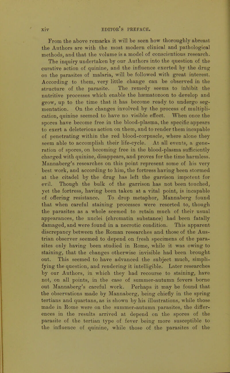 From the above remarks it will be seen how thoroughly abreast the Authors are with the most modern clinical and pathological methods, and that the volume is a model of conscientious research. The inquiry undertaken by our Authors into the question of the curative action of quinine, and the influence exerted by the drug on the parasites of malaria, will be followed with great interest. According to them, very little change can be observed in the structure of the parasite. The remedy seems to inhibit the nutritive processes which enable the haematozoon to develop and grow, up to the time that it has become ready to undergo seg- mentation. On the changes involved by the process of multipli- cation, quinine seemed to have no visible effect. When once the spores have become free in the blood-plasma, the specific appears to exert a deleterious action on them, and to render them incapable of penetrating within the red blood-corpuscle, where alone they seem able to accomplish their life-cycle. At all events, a gene- ration of spores, on becoming free in the blood-plasma sufficiently charged with quinine, disappears, and proves for the time harmless. Mannaberg's researches on this point represent some of his very best work, and according to him, the fortress having been stormed at the citadel by the drug has left the garrison impotent for evil. Though the bulk of the garrison has not been touched, yet the fortress, having been taken at a vital point, is incapable of offering resistance. To drop metaphor, Mannaberg found that when careful staining processes were resorted to, though the parasites as a whole seemed to retain much of their usual appearances, the nuclei (chromatin substance) had been fatally damaged, and were found in a necrotic condition. This apparent discrepancy between the Roman researches and those of the Aus- trian observer seemed to depend on fresh specimens of the para- sites only having been studied in Rome, while it was owing to staining, that the changes otherwise invisible had been brought out. This seemed to have advanced the subject much, simpli- fying the question, and rendering it intelligible. Later researches by our Authors, in which they had recourse to staining, have not, on all points, in the case of summer-autumn fevers borne out Mannaberg's careful work. Perhaps it may be found that the observations made by Mannaberg, being chiefly in the spring tertians and quai'tans, as is shown by his illustrations, while those made in Rome were on the summer-autumn parasites, the differ- ences in the results arrived at depend on the spores of the parasite of the tertian type of fever being more susceptible to the influence of quinine, while those of the parasites of the