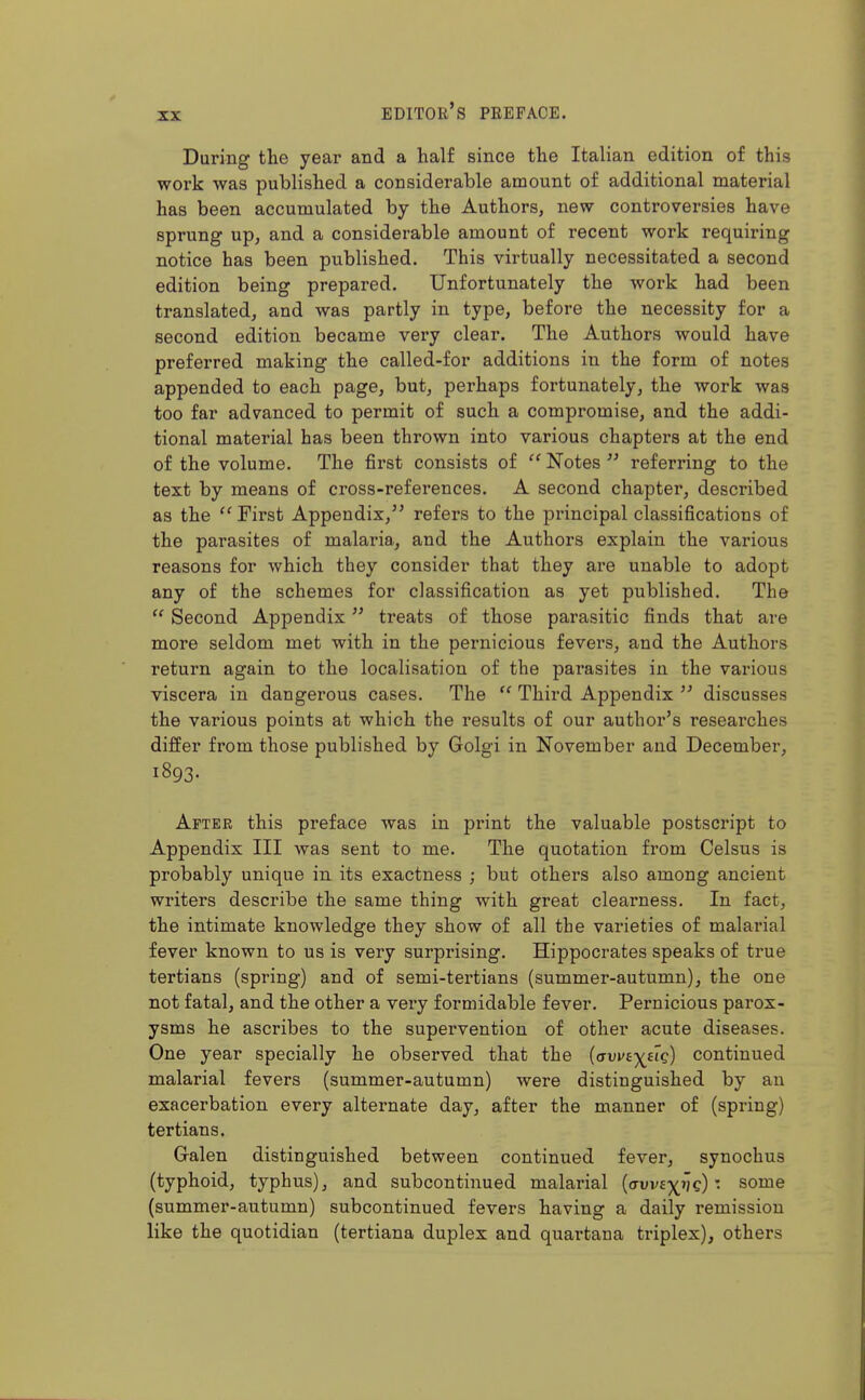 During the year and a half since the Italian edition of this work was published a considerable amount of additional material has been accumulated by the Authors, new controversies have sprung up, and a considerable amount of recent work requiring notice has been published. This virtually necessitated a second edition being prepared. Unfortunately the work had been translated, and was partly in type, before the necessity for a second edition became very clear. The Authors would have preferred making the called-for additions in the form of notes appended to each page, but, perhaps fortunately, the work was too far advanced to permit of such a compromise, and the addi- tional material has been thrown into various chapters at the end of the volume. The first consists of  Notes  referring to the text by means of cross-references. A second chapter, described as the ''First Appendix,^' refers to the principal classifications of the parasites of malaria, and the Authors explain the various reasons for which they consider that they are unable to adopt any of the schemes for classification as yet published. The  Second Appendix treats of those parasitic finds that are more seldom met with in the pernicious fevers, and the Authors return again to the localisation of the parasites in the various viscera in dangerous cases. The  Third Appendix  discusses the various points at which the results of our author's reseai'ches differ from those published by Golgi in November and December, 1893. After this preface was in print the valuable postscript to Appendix III was sent to me. The quotation from Celsus is probably unique in its exactness ; but others also among ancient writers describe the same thing with great clearness. In fact, the intimate knowledge they show of all the varieties of malarial fever known to us is very surprising. Hippocrates speaks of true tertians (spring) and of semi-tertians (summer-autumn), the one not fatal, and the other a very formidable fever. Pernicious parox- ysms he ascribes to the supervention of other acute diseases. One year specially he observed that the {avvtyHq) continued malarial fevers (summer-autumn) were distinguished by an exacerbation every alternate day, after the manner of (spring) tertians. Galen distinguished between continued fever, synochus (typhoid, typhus), and subcontinued malarial {avviyjiq) -. some (summer-autumn) subcontinued fevers having a daily remission like the quotidian (tertiana duplex and quartana triplex), others