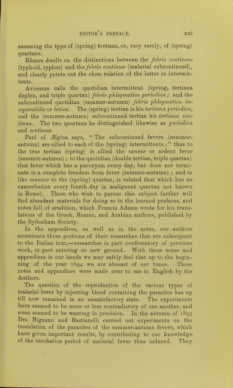 assuming the type of (spring) tertians, or, very rarely, of (spring) quartans. Rhases dwells on the distinctions between the febris continent (typhoid, typhus) and the/eiris contiima (malarial subcontinued), and clearly points out the close relation of the latter to intermit- tents. Avicenna calls the quotidian intermittent (spring, tertiana duplex, and triple quartan) febris phlegmatica periodica ; and the subcontinued quotidian (summer-autumn) febris phlegmatica in- separabilis or latica. The (spring) tertian is his tertiana periodica, and the (summer-autumn) subcontinued tertian his tertiana con- tinua. The two quartans he distinguished likewise as periodica and continua. Paul of jSlgina says,  The subcontinued fevers (summer- autumn) are allied to each of the (spring) intermittents thus to the true tertian (spring) is allied the causus or ardent fever (summer-autumn) ; to the quotidian (double tertian, triple quartan) that fever which has a paroxysm every day, but does not termi- nate in a complete freedom from fever (summer-autumn) ; and in like manner to the (spring) quartan, is related that which has an exacerbation every fourth day (a malignant quartan not known in Rome). Those who wish to pursue this subject further will find abundant materials for doing so in the learned prefaces, and notes full of erudition, which Francis Adams wrote for his trans- lations of the Greek, Roman, and Arabian authors, published by the Sydenham Society. In the appendices, as well as in the notes, our authors accentuate those portions of their researches that are subsequent to the Italian text,—researches in part confirmatoiy of previous work, in part entering on new ground. With these notes and appendices in our hands we may safely feel that up to the begin- ning of the year 1894 we are abreast of our times. These notes and appendices were made over to me in English by the Authors. The question of the reproduction of the various types of malarial fever by injecting blood containing the parasites has up till now remained in an unsatisfactory state. The experiments have seemed to be more or less contradictory of one another, and some seemed to be wanting in precision. In the autumn of 1893 Drs. Bignami and Bastianelli carried out experiments on the inoculation of the parasites of the summer-autumn fevers, which have given important results, by contributing to our knowledge of the incubation period of malarial fever thus induced. They