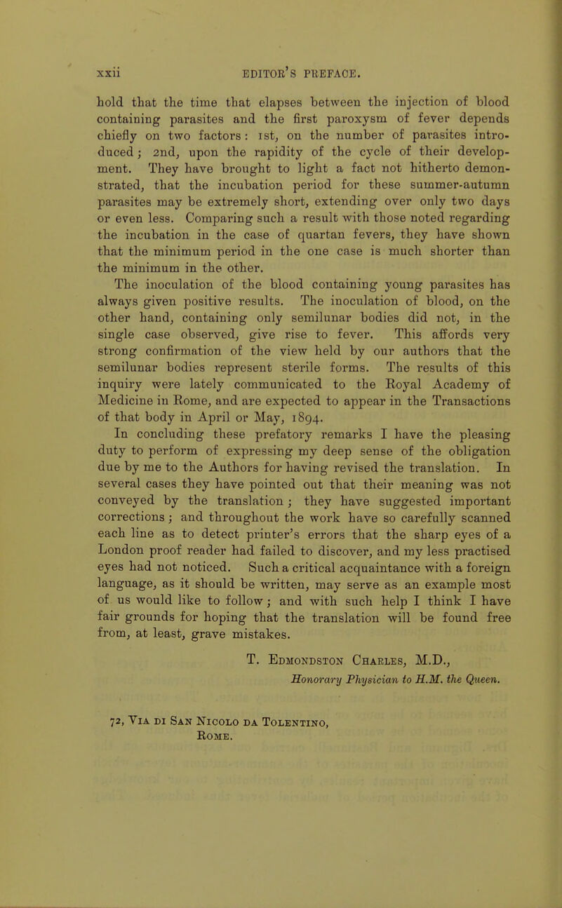 hold that the time that elapses between the injection of blood containing parasites and the first paroxysm of fever depends chiefly on two factors : ist, on the number of parasites intro- duced ; 2nd, upon the rapidity of the cycle of their develop- ment. They have brought to light a fact not hitherto demon- strated, that the incubation period for these summer-autumn parasites may be extremely short, extending over only two days or even less. Comparing such a result with those noted regarding the incubation in the case of quartan fevers, they have shown that the minimum period in the one case is much shorter than the minimum in the other. The inoculation of the blood containing young parasites has always given positive results. The inoculation of blood, on the other hand, containing only semilunar bodies did not, in the single case observed, give rise to fever. This affords very strong confirmation of the view held by our authors that the semilunar bodies represent sterile forms. The results of this inquiry were lately communicated to the Royal Academy of Medicine in Rome, and are expected to appear in the Transactions of that body in April or May, 1894. In concluding these prefatory remarks I have the pleasing duty to perform of expressing my deep sense of the obligation due by me to the Authors for having revised the translation. In several cases they have pointed out that their meaning was not conveyed by the translation; they have suggested important corrections; and throughout the work have so carefully scanned each line as to detect printer's errors that the sharp eyes of a London proof reader had failed to discover, and my less practised eyes had not noticed. Such a critical acquaintance with a foreign language, as it should be written, may serve as an example most of us would like to follow; and with such help I think I have fair grounds for hoping that the translation will be found free from, at least, grave mistakes. T. Edmondston Charles, M.D., Honorary Physician to H.M. the Queen. 72, Via di San Nioolo da Tolentino, Rome.