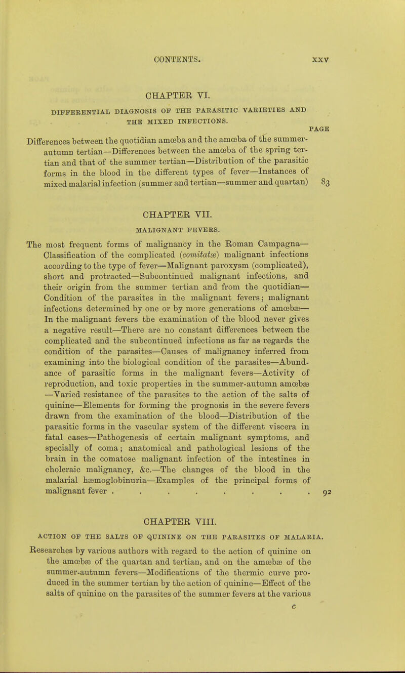 CHAPTER VI. DIFFERENTIAL DIAGNOSIS OF THE PARASITIC VARIETIES AND THE MIXED INFECTIONS. PAGE Differences between the quotidian amoeba and the amceba of the summer- autumn tertian—Differences between the amceba of the spring ter- tian and that of the summer tertian—Distribution of the parasitic forms in the blood in the different types of fever—Instances of mixed malarial infection (summer and tertian—summer and quartan) 83 CHAPTER VII. MALIGNANT FEVERS. The most frequent forms of malignancy in the Roman Oampagna— Classification of the complicated (comitaix) malignant infections according to the type of fever—Malignant paimysm (complicated), short and protracted—Subcontinued malignant infections, and their origin from the summer tertian and from the quotidian— Condition of the parasites in the malignant fevers; malignant infections determined by one or by more generations of amoebae— In the malignant fevers the examination of the blood never gives a negative result—There are no constant differences between the complicated and the subcontinued infections as far as regards the condition of the parasites—Causes of malignancy inferred from examining into the biological condition of the parasites—Abund- ance of parasitic forms in the malignant fevers—Activity of reproduction, and toxic properties in the summer-autumn amoebaa —Varied resistance of the parasites to the action of the salts of quinine—Elements for forming the prognosis in the severe fevers drawn from the examination of the blood—Distribution of the parasitic forms in the vascular system of the different viscera in fatal cases—Pathogenesis of certain malignant symptoms, and specially of coma; anatomical and pathological lesions of the brain in the comatose malignant infection of the intestines in choleraic malignancy, &c.—The changes of the blood in the malarial hsemoglobinuria—Examples of the principal forms of malignant fever . . . . . . . .92 CHAPTER VIII. ACTION OF THE SALTS OF QUININE ON THE PARASITES OF MALARIA. Researches by various authors with regard to the action of quinine on the amoebsB of the quartan and tertian, and on the amoeba) of the summer-autumn fevers—Modifications of the thermic curve pro- duced in the summer tertian by the action of quinine—Effect of the salts of quiniac on the parasites of the summer fevers at the various c