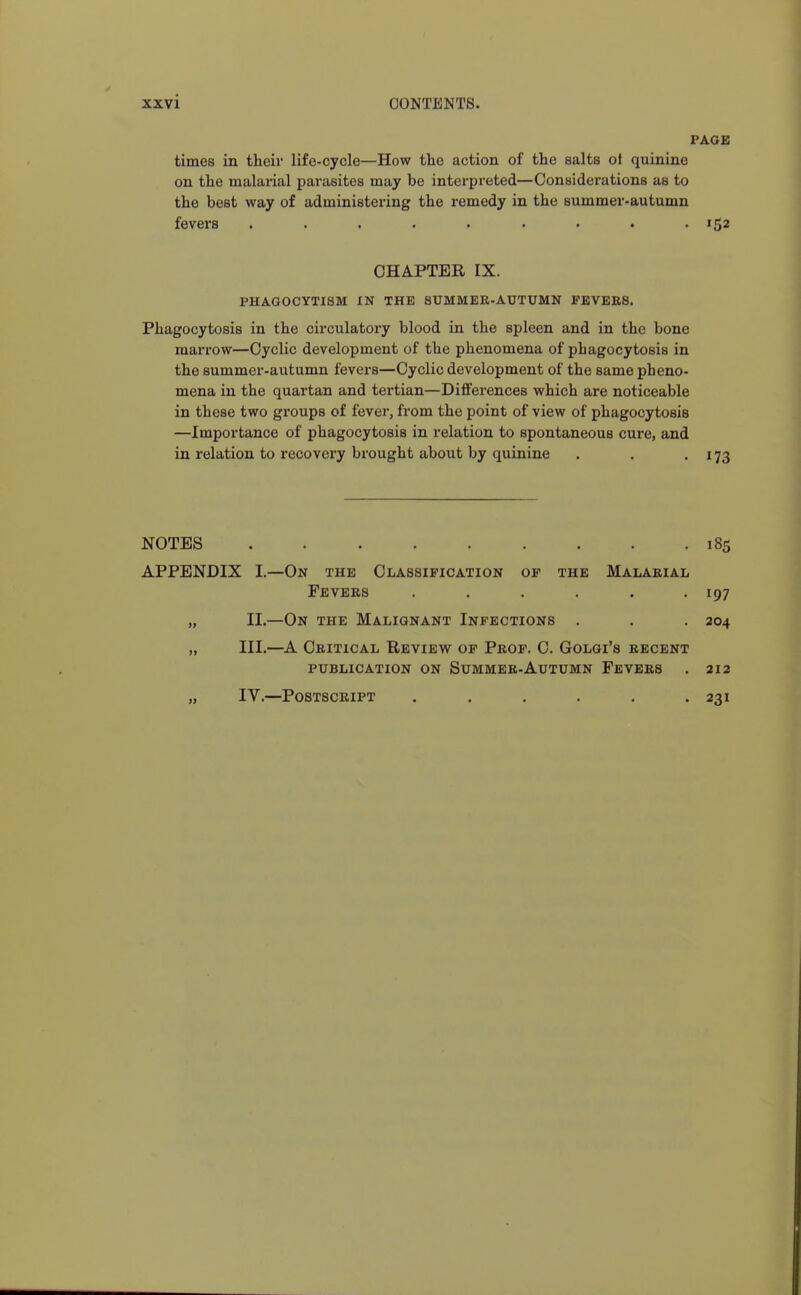 PAGE times in their life-cycle—How the action of the salts ot quinine on the malarial parasites may be interpreted—Considerations as to the best way of administering the remedy in the summer-autumn fevers ......... 152 CHAPTER IX. PHAGOCYTISM IN THE SUMMER-AUTUMN PEVEES. Phagocytosis in the circulatory blood in the spleen and in the bone marrow—Cyclic development of the phenomena of phagocytosis in the summer-autumn fevers—Cyclic development of the same pheno- mena in the quartan and tertian—Differences which are noticeable in these two gi'oups of fever, from the point of view of phagocytosis —Importance of phagocytosis in relation to spontaneous cure, and in relation to recovery brought about by quinine . . -173 NOTES 185 APPENDIX I.—On the Classification of the Malarial Fevers . . . . . .197 „ II.—On the Malignant Infections . . . 204 „ III.—A Critical Review of Prof. C. Golgi's recent publication on Summer-Autumn Fevers . 212 „ IV.—Postscript . . . . . .231