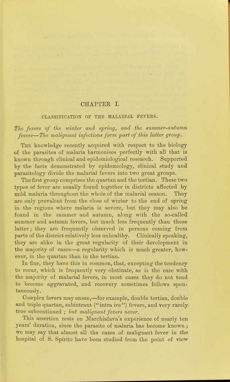 CLASSIFICATION OF THE MALARIAL FEVERS. The fevers of the winter and spring, and the summer-autumn fevers—The malignant infections form part of this latter group. The knowledge recently acquired with respect to the biology of the parasites of malaria harmonises perfectly with all that is known through clinical and epidemiological research. Supported by the facts demonstrated by epidemiology, clinical study and parasitology divide the malarial fevers into two great groups. The first group comprises the quartan and the tertian. These two types of fever are usually found together in districts affected by mild malaria throughout the whole of the malarial season. They are only prevalent from the close of winter to the end of spring in the regions where malaria is severe, but they may also be found in the summer and autumn, along with the so-called summer and autumn fevers, but much less frequently than these latter; they are frequently observed in persons coming from parts of the district relatively less unhealthy. Clinically speaking, they are alike in the great regularity of their development in the majority of cases—a regularity which is much greater, how- ever, in the quartan than in the tertian. In fine, they have this in common, that, excepting the tendency to recur, which is frequently very obstinate, as is the case with the majority of malarial fevers, in most cases they do not tend to become aggravated, and recovery sometimes follows spon- taneously. Complex fevers may ensue,—for example, double tertian, double and triple quartan, subintrant (intra ire) fevers, and very rarely true subcontinued ; hut malignant fevers never. This assertion rests on .Marchiafava's experience of nearly ten years^ duration, since the parasite of malaria has become known; we may say that almost all the cases of malignant fever in the hospital of S. Spirito have been studied from the point of view