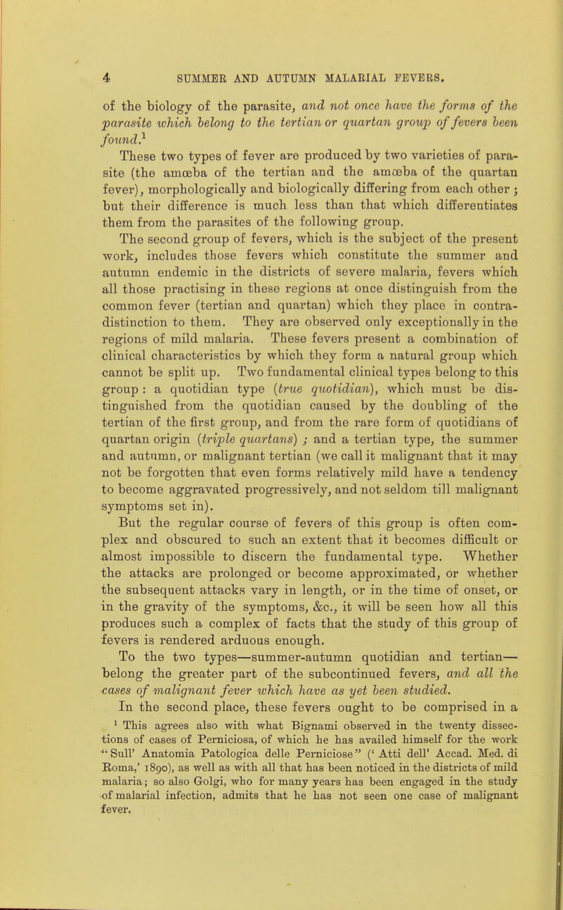 of the biology of the parasite, and not once have the forms of the parasite which belong to the tertian or quartan group of fevers been found} These two types of fever are produced by two varieties of para- site (the amoeba of the tertian and the amoeba of the quartan fever), morphologically and biologically differing from each other ; but their difference is much less than that which differentiates them from the parasites of the following group. The second group of fevers, which is the subject of the present work, includes those fevers which constitute the summer and autumn endemic in the districts of severe malaria, fevers which all those practising in these regions at once distinguish from the common fever (tertian and quartan) which they place in contra- distinction to them. They are observed only exceptionally in the regions of mild malaria. These fevers present a combination of clinical characteristics by which they form a natural group which cannot be split up. Two fundamental clinical types belong to this group : a quotidian type {true quotidian), which must be dis- tinguished from the quotidian caused by the doubling of the tertian of the first group, and from the rare form of quotidians of quartan origin {triple quartans) ; and a tertian type, the summer and autumn, or malignant tertian (we call it malignant that it may not be forgotten that even forms relatively mild have a tendency to become aggravated progressively, and not seldom till malignant symptoms set in). But the regular course of fevers of this group is often com- plex and obscured to such an extent that it becomes difficult or almost impossible to discern the fundamental type. Whether the attacks are prolonged or become approximated, or whether the subsequent attacks vary in length, or in the time of onset, or in the gravity of the symptoms, &c., it will be seen how all this produces such a complex of facts that the study of this group of fevers is rendered arduous enough. To the two types—summer-autumn quotidian and tertian— Taelong the greater part of the subcontinued fevers, and all the cases of malignant fever which have as yet been studied. In the second place, these fevers ought to be comprised in a ' This agrees also with what Bignami observed in the twenty dissec- tions of cases of Perniciosa, of which he has availed himself for the work '* Suir Anatomia Patologica delle Perniciose (' Atti dell' Accad. Med. di Roma,' 1890), as well as with all that has been noticed in the districts of mild malaria; so also Golgi, who for many years has been engaged in the study of malarial infection, admits that he has not seen one case of malignant fever.