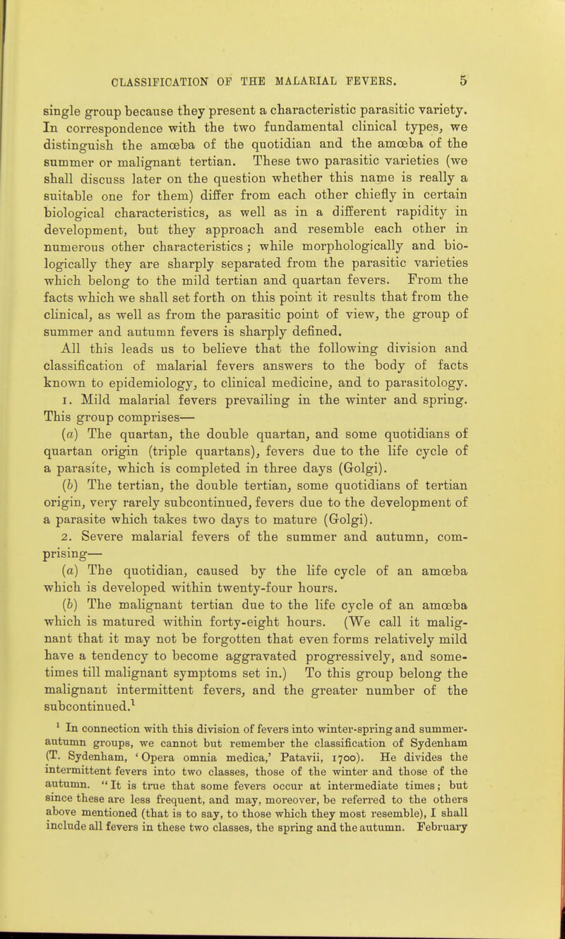 single group because they present a characteristic parasitic variety. In correspondence with the two fundamental clinical types, we distinguish the amoeba of the quotidian and the amoeba of the summer or malignant tertian. These two parasitic varieties (we shall discuss later on the question whether this name is really a suitable one for them) differ from each other chiefly in certain biological characteristics, as well as in a different rapidity in development, but they approach and resemble each other in numerous other characteristics ; while morphologically and bio- log-ically they are sharply separated fi*om the parasitic varieties which belong to the mild tertian and quartan fevers. From the facts which we shall set forth on this point it results that from the clinical, as well as from the parasitic point of view, the group of summer and autumn fevers is sharply defined. All this leads us to believe that the following division and classification of malarial fevers answers to the body of facts known to epidemiology, to clinical medicine, and to parasitology. 1. Mild malarial fevers prevailing in the winter and spring. This group comprises— (a) The quartan, the double quartan, and some quotidians of quartan origin (triple quartans), fevers due to the life cycle of a parasite, which is completed in three days (Golgi). {h) The tertian, the double tertian, some quotidians of tertian origin, very rarely subcontinued, fevers due to the development of a parasite which takes two days to mature (Golgi). 2. Severe malarial fevers of the summer and autumn, com- prising— (a) The quotidian, caused by the life cycle of an amoeba which is developed within twenty-four hours. (6) The malignant tertian due to the life cycle of an amoeba which is matured within forty-eight hours. (We call it malig- nant that it may not be forgotten that even forms relatively mild have a tendency to become aggravated progressively, and some- times till malignant symptoms set in.) To this group belong the malignant intermittent fevers, and the greater number of the subcontinued.^ ' In connection with this division of fevers into winter-spring and summer- autumn groups, we cannot but remember the classification of Sydenham (T. Sydenham, ' Opera omnia medica,' Patavii, 1700). He divides the intermittent fevers into two classes, those of the winter and those of the autumn.  It is true that some fevers occur at intermediate times; but since these are less frequent, and may, moreover, be refeiTed to the others above mentioned (that is to say, to those which they most resemble), I shall include all fevers in these two classes, the spring and the autumn. February