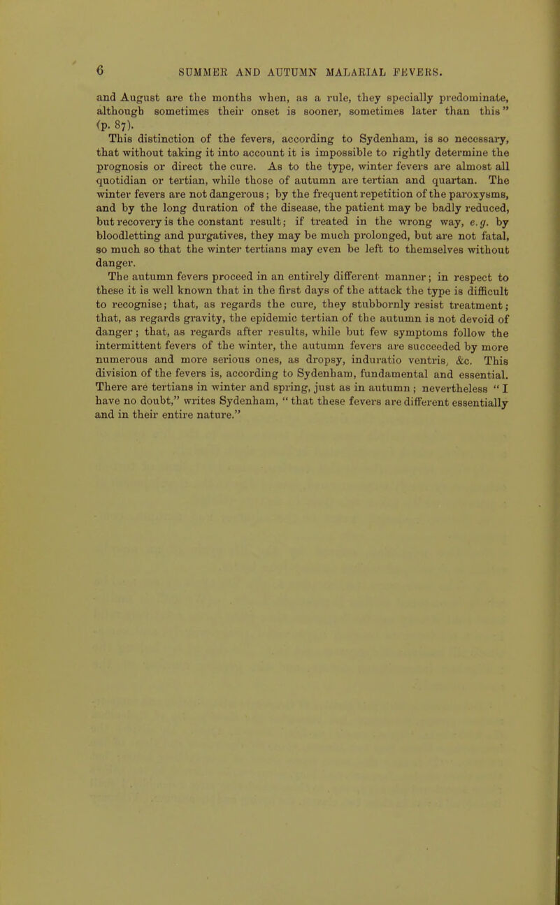 and August are the months when, as a rule, they specially predominate, although sometimes their onset is sooner, sometimes later than this <p.87). This distinction of the fevers, according to Sydenham, is so necessary, that without taking it into account it is impossible to rightly determine the prognosis or direct the cure. As to the type, winter fevers are almost all quotidian or tertian, while those of autumn are tertian and quartan. The winter fevers are not dangerous; by the frequent repetition of the paroxysms, and by the long duration of the disease, the patient may be badly reduced, but recovery is the constant i-esult; if treated in the wrong way, e.g. by bloodletting and purgatives, they may be much prolonged, but are not fatal, so much so that the winter tertians may even be left to themselves without danger. The autumn fevers proceed in an entirely different manner; in respect to these it is well known that in the first days of the attack the type is difficult to recognise; that, as regards the cure, they stubbornly resist treatment; that, as regards gravity, the epidemic tertian of the autumn is not devoid of danger; that, as regards after results, while but few symptoms follow the intermittent fevers of the winter, the autumn fevers are succeeded by more numerous and more serious ones, as dropsy, induratio ventris, &c. This division of the fevers is, according to Sydenham, fundamental and essential. There are tertians in Avinter and spring, just as in autumn ; nevertheless  I have no doubt, writes Sydenham,  that these fevers are different essentially and in their entire nature.