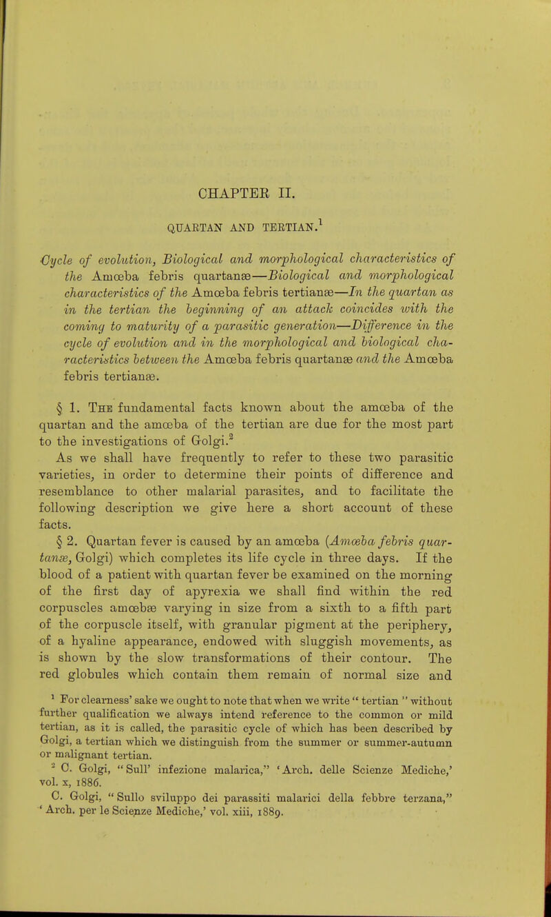 QUARTAN AND TEETIAN.^ Oycle of evolution, Biological and morphological characteristics of the Amoeba febris quartanEe—Biological and morphological characteristics of the Amoeba febris tertianae—In the quartan as in the tertian the beginning of an attack coincides luith the coming to maturity of a parasitic generation—Difference in the cycle of evohdion and in the morphological and biological cha- racteristics between the Amoeba febris quartanse and the Amoeba febris tertianse. § 1. The fundamental facts known about the amoeba of the quartan and the amoeba of the tertian are due for the most part to the investigations of G-olgi.^ As we shall have frequently to refer to these two parasitic varieties, in order to determine their points of difference and resemblance to other malai-ial parasites, and to facilitate the following description we give here a short account of these facts. § 2. Quai'tan fever is caused by an amoeba (Amoeba febris quar- tanse, Golgi) which completes its life cycle in three days. If the blood of a patient with quartan fever be examined on the morning of the first day of apyrexia we shall find within the red corpuscles amoebee varying in size from a sixth to a fifth part of the corpuscle itself, with granular pigment at the periphery, of a hyaline appearance, endowed with sluggish movements, as is shown by the slow transformations of their contour. The red globules which contain them remain of normal size and * For clearness' sake we ought to note that when we write  tertian  without further qualification we always intend reference to the common or mild tertian, as it is called, the parasitic cycle of which has been described by Golgi, a tertian which we distinguish from the summer or summer-autumn or malignant tertian. - 0. Golgi, Suir infezione malarica, 'Arch, delle Scienze Mediche,' vol. X, 1886. C. Golgi,  Sullo sviluppo dei parassiti malarici della febbre terzana,