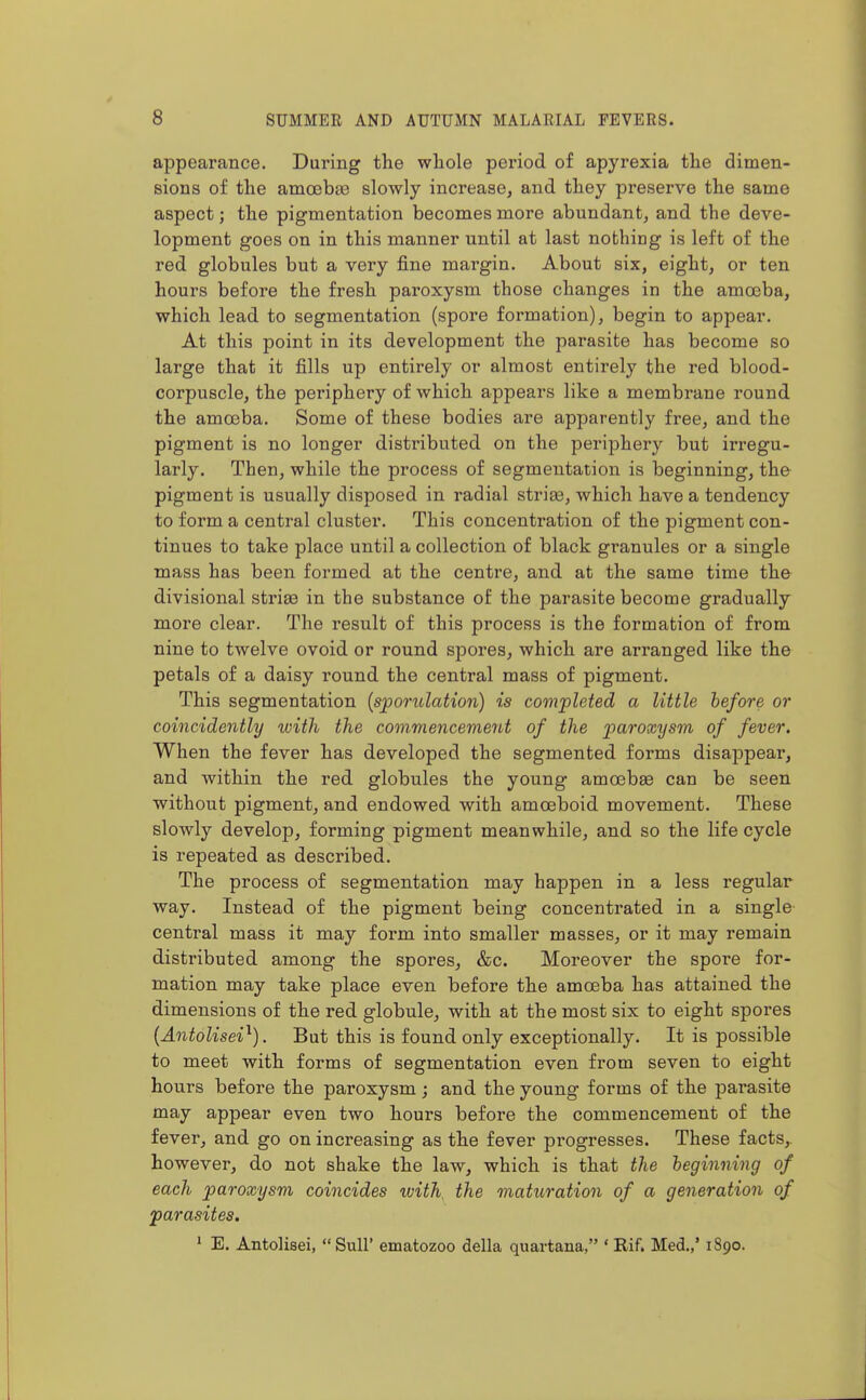 appearance. During the whole period of apyrexia the dimen- sions of the amoebas slowly increase, and they preserve the same aspect; the pigmentation becomes more abundant, and the deve- lopment goes on in this manner until at last nothing is left of the red globules but a very fine margin. About six, eight, or ten hours before the fresh paroxysm those changes in the amoeba, which lead to segmentation (spore formation), begin to appear. At this point in its development the parasite has become so large that it fills up entirely or almost entirely the red blood- corpuscle, the periphery of which appears like a membrane round the amoeba. Some of these bodies are apparently free, and the pigment is no longer distributed on the periphery but irregu- larly. Then, while the process of segmentation is beginning, the pigment is usually disposed in radial striae, which have a tendency to form a central cluster. This concentration of the pigment con- tinues to take place until a collection of black granules or a single mass has been formed at the centre, and at the same time the divisional striae in the substance of the parasite become gradually more clear. The result of this process is the formation of from nine to twelve ovoid or round spores, which are arranged like the petals of a daisy round the central mass of pigment. This segmentation {spoo-ulation) is completed a little before or coincidently with the commencement of the paroxysm of fever. When the fever has developed the segmented forms disappear, and within the red globules the young amoebae can be seen without pigment, and endowed with amoeboid movement. These slowly develop, forming pigment meanwhile, and so the life cycle is repeated as described. The process of segmentation may happen in a less regular way. Instead of the pigment being concentrated in a single central mass it may form into smaller masses, or it may remain distributed among the spores, &c. Moreover the spore for- mation may take place even before the amoeba has attained the dimensions of the red globule, with at the most six to eight spores {Antolisei^). But this is found only exceptionally. It is possible to meet with forms of segmentation even from seven to eight hours before the paroxysm; and the young forms of the parasite may appear even two hours before the commencement of the fever, and go on increasing as the fever progresses. These facts, however, do not shake the law, which is that the beginning of each paroxysm coincides with^ the maturation of a generation of parasites. * E. Antolisei, Sull' ematozoo della quartana, ' E-if. Med.,' 1890.