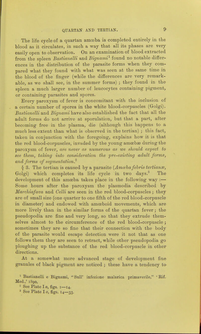 The life cycle of a quartan amoeba is completed entirely in the blood as it circulates, in such a way that all its phases are very easily open to observation. On an examination of blood extracted from the spleen Bastianelli and Bignami^ found no notable differ- ences in the distribution of the parasite forms when they com- pared what they found with what was seen at the same time in the blood of the finger (while the differences are very remark- able, as we shall see, in the summer forms) ; they found in the spleen a much larger number of leucocytes containing pigment,^ or containing parasites and spores. Every paroxysm of fever is concomitant with the inclusion of a certain number of spores in the white blood-corpuscles (Grolgi). Bastianelli and Bignami have also established the fact that all the adult forms do not arrive at sporulation, but that a part, after becoming free in the plasma, die (although this happens to a much less extent than what is observed in the tertian) ; this fact, taken in conjunction with the foregoing, explains how it is that the red blood-corpuscles, invaded by the young amoebge dui'iiig the paroxysm of fever, are never as numerous as we shoxdd expect to see them, talcing into consideration the pre-existing adult forms, and forms of segmentation. § 3. The tertian is caused by a parasite [Amoeba fehris tertianse, Golgi) which completes its life cycle in two days,^ The development of this amoeba takes place in the following way :— Some hours after the paroxysm the plasmodia described by Marchiafava and Celli are seen in the red blood-corpuscles; they are of small size (one quarter to one fifth of the red blood-corpuscle in diameter) and endowed with amoeboid movements, which are more lively than in the similar forms of the quartan fever; the pseudopodia are fine and very long, so that they extrude them- selves almost to the circumference of the red blood-corpuscle ; sometimes they are so fine that their connection with the body of the parasite would escape detection were it not that as one follows them they are seen to retract, while other pseudopodia go ploughing up the substance of the red blood-corpuscle in other directions. At a somewhat more advanced stage of development fine granules of black pigment are noticed ; these have a tendency to ' Bastianelli e Bignami,  SuU' infezione malarica primavevile, ' Rif. Med.,' 1890, - See Plate la, figs, i—14. ' See Plate la, figs. 14—33.