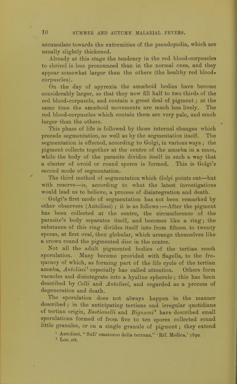 accumulate towards the extremities of the pseudopodia, which are usually slightly thickened. Already at this stage the tendency in the red blood-corpuscles to shrivel is less pronounced than in the normal ones, and they appear somewhat larger than the others (the healthy red blood- corpuscles) . On the day of apyrexia the amoeboid bodies have become considerably larger, so that they now fill half to two thirds of the red blood-corpuscle, and contain a great deal of pigment; at the same time the amoeboid movements are much less lively. The red blood-corpuscles which contain them are very pale, and much larger than the others. This phase of life is followed by those internal changes which precede segmentation, as well as by the segmentation itself. The segmentation is effected, according to Golgi, in various ways ; the pigment collects together at the centre of the amoeba in a mass, while the body of the parasite divides itself in such a way that a cluster of ovoid or round spores is formed. This is Golgi's second mode of segmentation. The thii'd method of segmentation which Golgi points out—but with reserve—is, according to what the latest investigations would lead us to believe, a process of disintegration and death. Golgi's first mode of segmentation has not been remarked by other observers (Antolisei) ; it is as follows :—After the pigment has been collected at the centre, the circumference of the parasite's body separates itself, and becomes like a ring; the substance of this ring divides itself into from fifteen to twenty spores, at first oval, then globular, which arrange themselves like a crown round the pigmented disc in the centre. Not all the adult pigmented bodies of the tertian reach sporulation. Many become provided with flagella, to the fre- quency of which, as forming part of the life cycle of the tertian amoeba, Antolisei^ especially has called attention. Others form vacuoles and disintegrate into a hyaline spherule; this has been described by Oelli and Antolisei, and regarded as a process of degeneration and death. The sporulation does not always happen in the manner described ; in the anticipating tertians and irregular quotidians of tertian origin, Bastianelli and Bignami^ have descrilbed small sporulations formed of from five to ten spores collected round little granules, or on a single granule of pigment; they extend • Antolisei,  Siill' ematozoo della terzana, 'Rif. Medica,' 1890. ^ Loc. cit.
