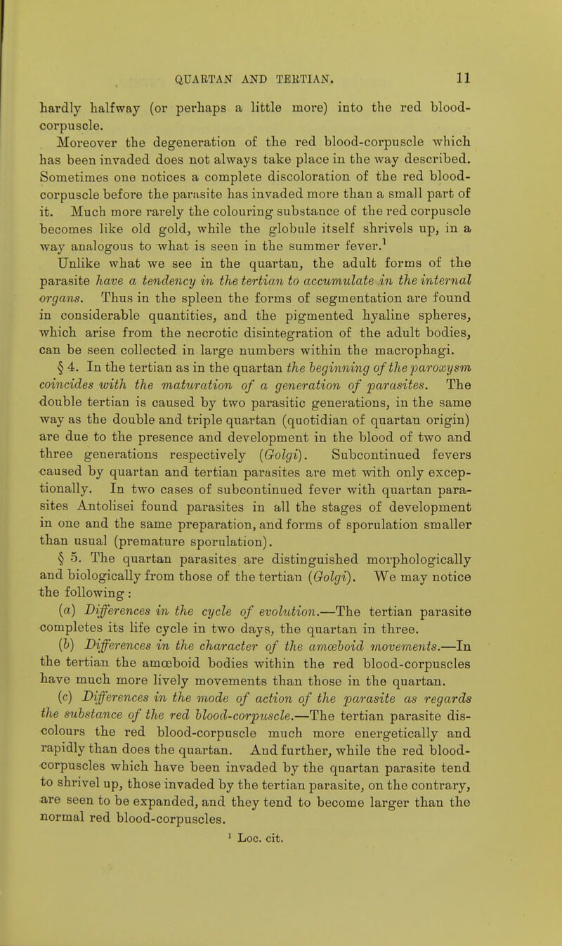 hardly halfway (or perhaps a little more) into the red blood- corpuscle. Moreover the degeneration of the red blood-corpuscle which has been invaded does not always take place in the way described. Sometimes one notices a complete discoloration of the red blood- corpuscle before the parasite has invaded more than a small part of it. Much more rarely the colouring substance of the red corpuscle becomes like old gold, while the globule itself shrivels up, in a way analogous to what is seen in the summer fever.^ Unlike what we see in the quai-tan, the adult forms of the parasite have a tendency in the tertian to accumulate in the internal organs. Thus in the spleen the forms of segmentation are found in considerable quantities^ and the pigmented hyaline sphei-es, which arise from the necrotic disintegration of the adult bodies, can be seen collected in lai'ge numbers within the macrophagi. § 4. In the tertian as in the quartan the beginning of the paroxysm coincides with the maturation of a generation of parasites. The double tertian is caused by two parasitic generations, in the same way as the double and triple quartan (quotidian of quartan origin) are due to the presence and development in the blood of two and three generations respectively [Golgi). Subcontinued fevers caused by quartan and tertian parasites are met with only excep- tionally. In two cases of subcontinued fever with quartan para- sites Antolisei found parasites in all the stages of development in one and the same preparation, and forms of sporulation smaller than usual (premature sporulation). § 5. The quartan parasites are distinguished morphologically and biologically from those of the tertian [Golgi). We may notice the following: (a) Differences in the cycle of evoltdion.—The tertian parasite completes its life cycle in two days, the quartan in three. {h) Differences in the character of the amoeboid movements.—In the tertian the amoeboid bodies within the red blood-corpuscles have much more lively movements than those in the quartan. (c) Differences in the mode of action of the parasite as regards the substance of the red blood-corpuscle.—The tertian parasite dis- colours the red blood-corpuscle much more energetically and rapidly than does the quartan. And further, while the red blood- corpuscles which have been invaded by the quartan parasite tend to shrivel up, those invaded by the tertian parasite, on the contrary, are seen to be expanded, and they tend to become larger than the normal red blood-corpuscles.