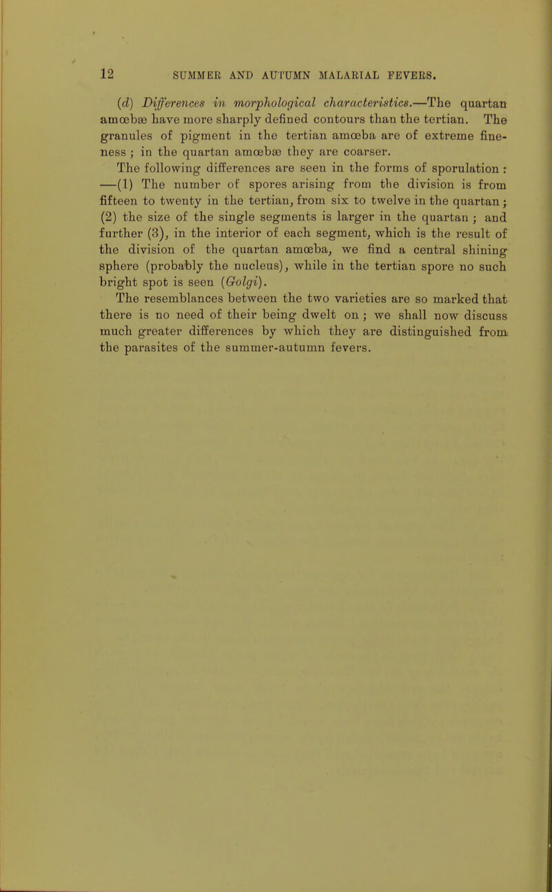(d) Differences in morphological characteristics.—The quartan amoebfe have more sharply defined contours than the tertian. The granules of pigment in the tertian amceba are of extreme fine- ness ; in the quartan amoebae they are coarser. The following differences are seen in the forms of sporulation : —(1) The number of spores arising from the division is from fifteen to twenty in the tertian^ from six to twelve in the quartan; (2) the size of the single segments is larger in the quartan ; and further (3), in the interior of each segment, which is the result of the division of the quartan amoeba, we find a central shining sphere (probably the nucleus), while in the tertian spore no such bright spot is seen {Golgi). The resemblances between the two varieties are so marked that there is no need of their being dwelt on; we shall now discuss much greater differences by which they are distinguished from the parasites of the summer-autumn fevers.