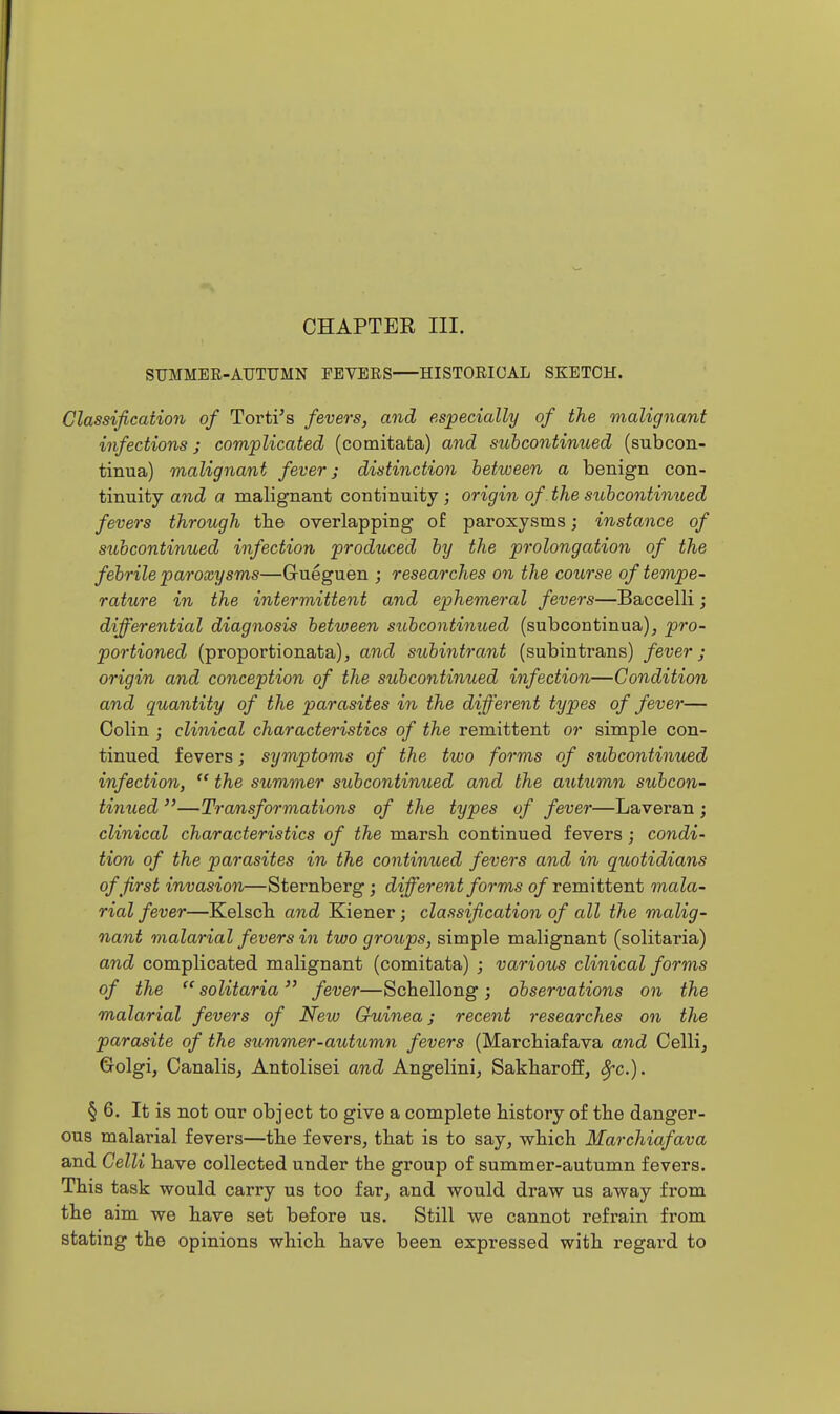 STJMMEE-ATJTUMN PEVERS HISTORICAL SKETCH. Classification of Torti^s fevers, and especially of the malignant infections; complicated (comitata) and subcontinued (subcon- tinua) malignant fever; distinction between a benign con- tinuity and a malignant continuity ; origin of the subcontinued fevers through the overlapping of paroxysms; instance of subcontinued infection produced by the prolongation of the febrile paroxysms—Gueguen ; researches on the course of tempe- rature in the intermittent and ephemeral fevers—Baccelli; differential diagnosis between subcontinued (subcontinua), pro- portioned (proportionata), and subi7itrant (subintrans) fever; origin and conception of the subcontinued infection—Condition and quantity of the parasites in the different types of fever— Colin ; clinical characteristics of the remittent or simple con- tinued fevers; symptoms of the two forms of subcontinued infection,  the summer subcontinued and the autumn subcon- tinued —Transformations of the types of fever—Laveran ; clinical characteristics of the marsh, continued fevers; condi- tion of the parasites in the continued fevers and in quotidians of first invasion—Sternberg; different forms 0/remittent mala- rial fever—Kelsch and Kiener; classification of all the malig- nant malarial fevers in two groups, simple malignant (solitaria) and complicated malignant (comitata) ; various clinical forms of the  solitaria  fever—Schellong ; observations on the malarial fevers of New Guinea; recent researches on the parasite of the summer-auttimn fevers (Marchiafava and Colli, Golgi, Canalis, Antolisei and Angelini, Sakharoff, ^c). § 6. It is not our object to give a complete history of the danger- ous malarial fevers—the fevers, that is to say, which Marchiafava and Celli have collected under the group of summer-autumn fevers. This task would carry us too far, and would draw us away from the aim we have set before us. Still we cannot refrain from stating the opinions which have been expressed with regard to