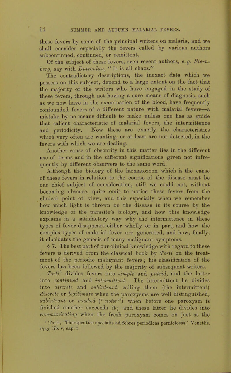 tHese fevers by some of the principal writers on malaria, and we shall consider especially the fevers called by various authors subcontinued, continued, or remittent. Of the subject of these fevers, even recent authoi'S, e. g. 8tern- herg, say with Dutroiilau,  It is all chaos/' The contradictory descriptions, the inexact data which we possess on this subject, depend to a large extent on the fact that the majority of the writers who have engaged in the study of these fevers, through not having a sure means of diagnosis, such as we now have in the examination of the blood, have frequently confounded fevers of a different nature with malarial fevers—a mistake by no means diflficult to make unless one has as guide that salient characteristic of malarial fevers, the intermittence and periodicity. Now these are exactly the characteristics which very often are wanting, or at least are not detected, in the fevers with which we are dealing. Another cause of obscurity in this matter lies in the different use of terms and in the different significations given not infre- quently by different observers to the same word. Although the biology of the heematozoon which is the cause of these fevers in relation to the course of the disease must be our chief subject of consideration, still we could not, without becoming obscure, quite omit to notice these fevers from the clinical point of view, and this especially when we remember how much light is thrown on the disease in its course by the knowledge of the parasite's biology, and how this knowledge explains in a satisfactory way why the intermittence in these types of fever disappears either wholly or in part, and how the complex types of malarial fever are generated, and how, finally, it elucidates the genesis of many malignant symptoms. § 7. The best part of our clinical knowledge with regard to these fevers is derived from the classical book by Torti on the treat- ment of the periodic malignant fevers ; his classification of the fevers has been followed by the majority of subsequent writers. Torti^ divides fevers into simple and putrid, and the latter into continued and intermittent. The intermittent he divides into discrete and suhintrant, calling them (the intermittent) discrete or legitimate when the paroxysms are well distinguished, suhintrant or mashed ( notse) when before one paroxysm is finished another succeeds it; and these latter he divides into communicating when the fresh paroxysm comes on just as the 1 Torti, ' Therapeutice specialis ad febres periodicas perniciosas,' Venetiis, 1743, lib. V, cap. I.