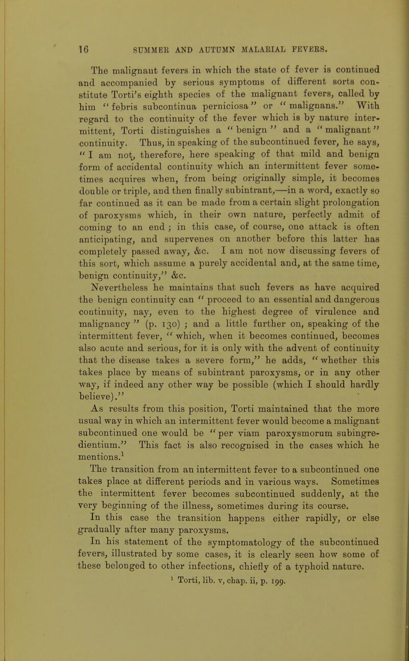 The malignant fevers in which the state of fever is continued and accompanied by serious symptoms of different sorts con- stitute Torti's eighth species of the malignant fevers, called by him  febris subcontinua perniciosa or  malignans. With regard to the continuity of the fever which is by nature inter- mittent, Torti distinguishes a benign and a malignant continuity. Thus, in speaking of the subcontinued fever, he says,  I am not, therefore, here speaking of that mild and benign form of accidental continuity which an intermittent fever some- times acquires when, from being originally simple, it becomes double or triple, and then finally subintrant,—in a word, exactly so far continued as it can be made from a certain slight prolongation of paroxysms which, in their own nature, perfectly admit of coming to an end ; in this case, of course, one attack is often anticipating, and supervenes on another before this latter has completely passed away, &c. I am not now discussing fevers of this sort, which assume a purely accidental and, at the same time, benign continuity, &c. Nevertheless he maintains that such fevers as have acquired the benign continuity can  proceed to an essential and dangerous continuity, nay, even to the highest degree of virulence and malignancy  (p. 130) ; and a little further on, speaking of the intermittent fever,  which, when it becomes continued, becomes -also acute and serious, for it is only with the advent of continuity that the disease takes a severe form, he adds,  whether this takes place by means of subintrant paroxysms, or in any other way, if indeed any other way be possible (which I should hardly believe). As results from this position, Torti maintained that the more usual way in which an intermittent fever would become a malignant subcontinued one would be per viam paroxysmorum subingre- dientium. This fact is also recognised in the cases which he mentions.^ The transition from an intermittent fever to a subcontinued one takes place at different periods and in various ways. Sometimes the intermittent fever becomes subcontinued suddenly, at the very beginning of the illness, sometimes during its course. In this case the transition happens either rapidly, or else gradually after many paroxysms. In his statement of the symptomatology of the subcontinued fevers, illustrated by some cases, it is clearly seen how some of these belonged to other infections, chiefly of a typhoid nature. ^ Torti, lib. v, chap, ii, p. 199.