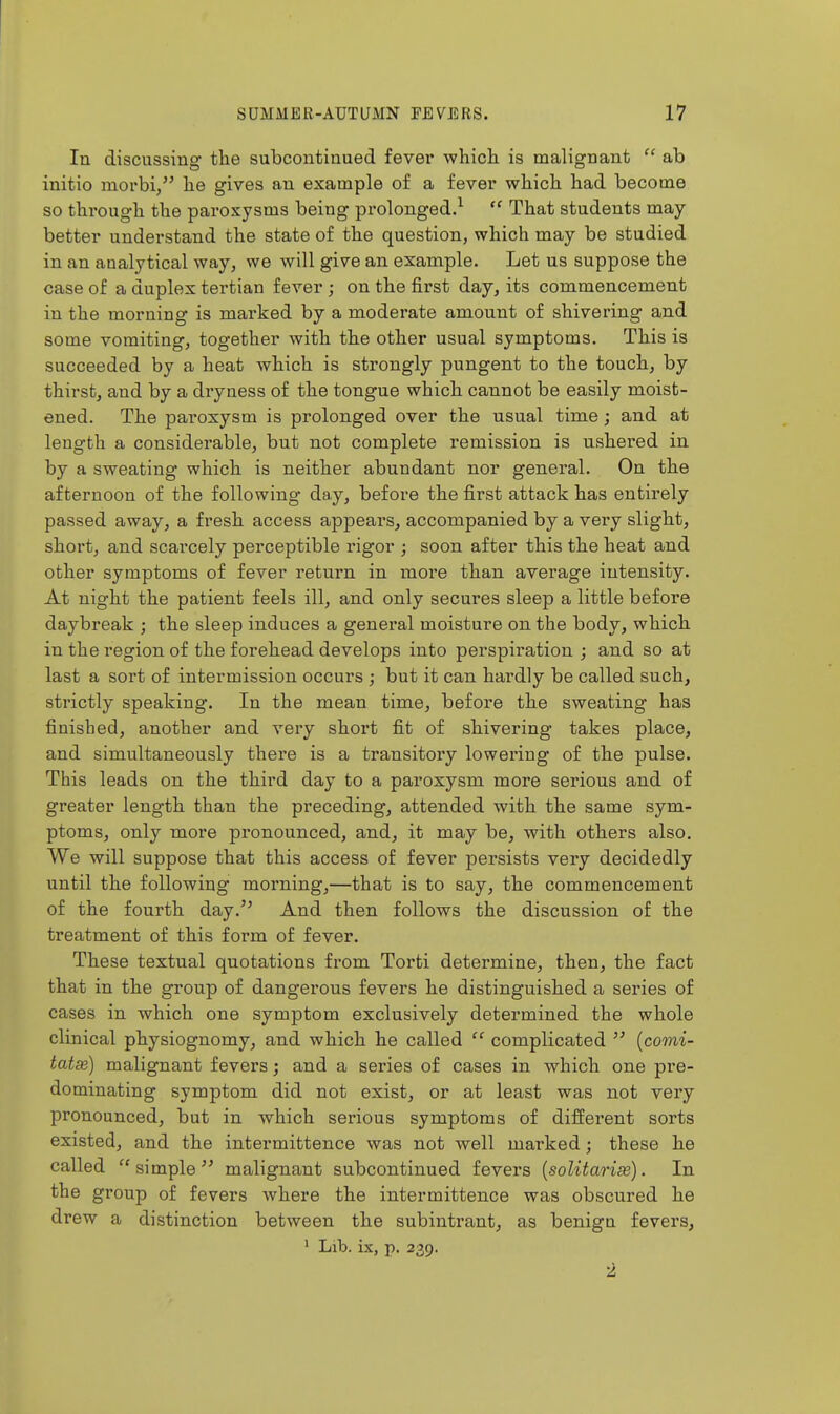 In discassina' the subcontinued fevei* which is malio'nant  ab initio morbi/' he gives an example of a fever which had become so through the paroxysms being prolonged.^  That students may- better understand the state of the question, which may be studied in an analytical way, we will give an example. Let us suppose the case of a duplex tertian fever ; on the first day, its commencement in the morning is marked by a moderate amount of shivering and some vomiting, together with the other usual symptoms. This is succeeded by a heat which is strongly pungent to the touch, by thirst, and by a dryness of the tongue which cannot be easily moist- ened. The paroxysm is prolonged over the usual time; and at length a considerable, but not complete remission is ushered in by a sweating which is neither abundant nor general. On the afternoon of the following day, before the first attack has entirely passed away, a fresh access appears, accompanied by a very slight, short, and scarcely perceptible rigor ; soon after this the heat and other symptoms of fever return in more than average intensity. At night the patient feels ill, and only secures sleep a little before daybreak ; the sleep induces a general moisture on the body, which in the region of the forehead develops into perspiration ; and so at last a sort of intermission occurs ; but it can hardly be called such, strictly speaking. In the mean time, before the sweating has finished, another and very short fit of shivering takes place, and simultaneously there is a transitory lowering of the pulse. This leads on the third day to a paroxysm more serious and of greater length than the preceding, attended with the same sym- ptoms, only more pronounced, and, it may be, with others also. We will suppose that this access of fever persists very decidedly until the following morning,—that is to say, the commencement of the fourth day.'' And then follows the discussion of the treatment of this form of fever. These textual quotations from Torti determine, then, the fact that in the group of dangerous fevers he distinguished a series of cases in which one symptom exclusively determined the whole clinical physiognomy, and which he called  complicated  {comi- tatse) malignant fevers; and a series of cases in which one pre- dominating symptom did not exist, or at least was not very pronounced, but in which serious symptoms of different sorts existed, and the intermittence was not well marked; these he called simple malignant subcontinued fevers {solitarise). In the group of fevers where the intermittence was obscured he drew a distinction between the subintrant^ as benign fevers, ' Lib. ix, p. 239. 2