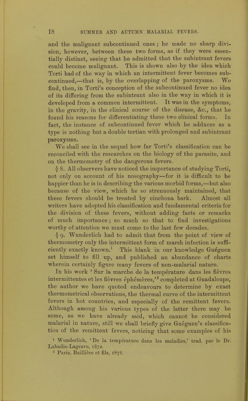 and the malignant subcontinued ones ; he made no sharp divi- sion, however, between these two forms, as if they were essen- tially distinct, seeing that he admitted that the subintrant fevers could become malignant. This is shown also by the idea which Torti had of the way in which an intermittent fever becomes sub- continued,—that is, by the overlapping of the paroxysms. We find, then, in Torti's conception of the subcontinued fever no idea of its differing from the subintrant also in the way in which it is developed from a common intermittent. It was in the symptoms, in the gravity, in the clinical course of the disease, &c., that he found his reasons for differentiating these two clinical forms. In fact, the instance of subcontinued fever which he adduces as a type is nothing but a double tertian with prolonged and subintrant paroxysms. We shall see in the sequel how far Torti's classification can be reconciled with the researches on the biology of the parasite, and on the thermometry of the dangerous fevers. § 8. All observers have noticed the importance of studying Toi*ti, not only on account of his nosography—for it is difficult to be happier than he is in describing the various morbid forms,—but also because of the view, which he so strenuously maintained, that these fevers should be treated by cinchona bark. Almost all writers have adopted his classification and fundamental criteria for the division of these fevers, without adding facts or remarks of much importance; so much so that to find investigations worthy of attention we must come to the last few decades. § 9. Wunderlich had to admit that from the point of view of thermometry only the intermittent form of marsh infection is suffi- ciently exactly known.^ This blank in our knowledge Gueguen set himself to fill up, and published an abundance of charts wherein certainly figure many fevers of non-malarial nature. In his work ' Sur la marche de la temperature dans les fievres intermittentes et les fievres ephemeres,^^ completed at Gruadaloupe, the author we have quoted endeavours to determine by exact thermomefcrical observations, the thermal curve of the intermittent fevers in hot countries, and especially of the remittent fevers. Although among his various types of the latter there may be some, as we have already said, which cannot be considei'ed malarial in nature, still we shall briefly give Gueguen's classifica- tion of the remittent fevers, noticing that some examples of his 1 Wunderlicb, 'De la temperature dans les maladies,' trad, par le Dr. Labadie-Lagrave, 1872. - Paris, Bailliere et fils, 1878.