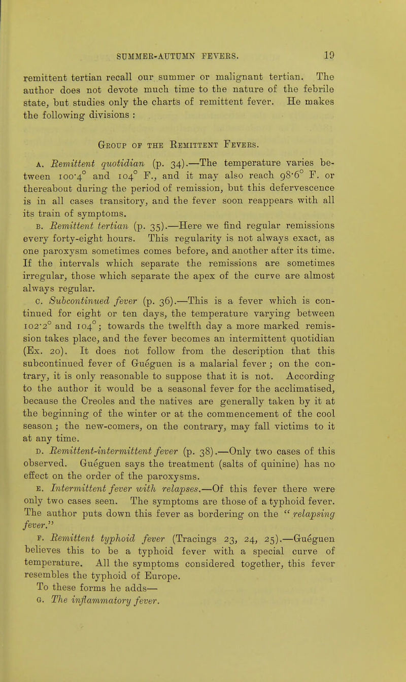 remittent tertian recall our summer or malignant tertian. The author does not devote much time to the nature of the febrile state, but studies only the charts of remittent fever. He makes the following divisions : GrEOUP OP THE EeMITTENT FeVERS. A. Remittent quotidian (p. 34).—The temperature varies be- tween ioo4° and 104° F., and it may also reach 98*6° F. or thereabout during the period of remission, but this defervescence is in all cases transitory, and the fever soon reappears with all its train of symptoms. B. Remittent tertian (p. 35).—Here we find regular remissions every forty-eight hours. This regularity is not always exact, as one paroxysm sometimes comes before, and another after its time. If the intervals which separate the remissions are sometimes irregular, those which separate the apex of the curve are almost always regular. c. Suhcontinued fever (p. 36).—This is a fever which is con- tinued for eight or ten days, the temperature varying between 102*2° and 104°; towards the twelfth day a more marked remis- sion takes place, and the fever becomes an intermittent quotidian (Ex. 20). It does not follow from the description that this subcontinued fever of Gueguen is a malarial fever ; on the con- trary, it is only reasonable to suppose that it is not. According to the author it would be a seasonal fever for the acclimatised, because the Creoles and the natives are generally taken by it at the beginning of the winter or at the commencement of the cool season ; the new-comers, on the contrary, may fall victims to it at any time. D. Remittent-intermittent fever (p. 38).—Only two cases of this observed. Gueguen says the treatment (salts of quinine) has no effect on the order of the paroxysms. E. Intermittent fever with relapses.—Of this fever there were only two cases seen. The symptoms are those of a typhoid fever. The author puts down this fever as bordering on the relapsing fever.'' p. Remittent typhoid fever (Tracings 23, 24, 25).—Gueguen believes this to be a typhoid fever with a special curve of temperature. All the symptoms considered together, this fever resembles the typhoid of Europe. To these forms he adds— G. The inflammatory fever.