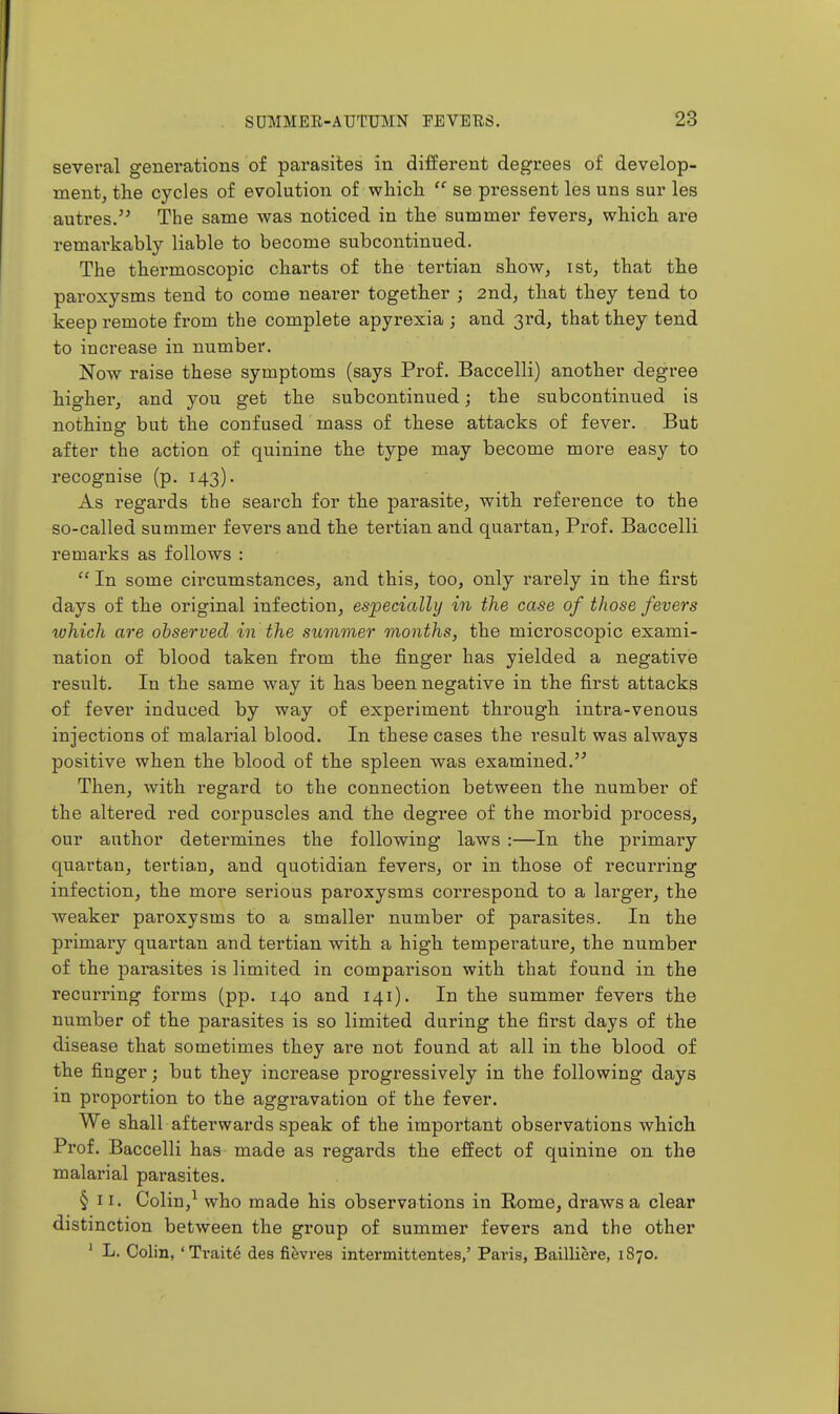 several generations of parasites in different degrees of develop- ment, the cycles of evolution of wliicli  se pressent les uns sur les autres. The same was noticed in tlie summer fevers, which are remarkably liable to become subcontinued. The thermoscopic charts of the tertian show, ist, that the paroxysms tend to come nearer together ; 2nd, that they tend to keep remote from the complete apyrexia ; and 3rd, that they tend to increase in numbei'. Now raise these symptoms (says Prof. Baccelli) another degree higher, and you get the subcontinued; the subcontinued is nothing but the confused mass of these attacks of fever. But after the action of quinine the type may become more easy to recognise (p. 143). As regards the search for the parasite, with reference to the so-called summer fevers and the tertian and quartan, Prof. Baccelli remarks as follows :  In some circumstances, and this, too, only rarely in the first days of the original infection, especicdly in the case of those fevers lohich are observed in the summer months, the microscopic exami- nation of blood taken from the finger has yielded a negative result. In the same way it has been negative in the first attacks of fever induced by way of experiment through intra-venous injections of malarial blood. In these cases the result was always positive when the blood of the spleen was examined. Then, with regard to the connection between the number of the altered red corpuscles and the degree of the morbid process, our author determines the following laws :—In the primary quartan, tertian, and quotidian fevers, or in those of recui'ring infection, the more serious paroxysms correspond to a larger, the weaker paroxysms to a smaller number of parasites. In the primary quartan and tertian with a high temperature, the number of the parasites is limited in comparison with that found in the recurring forms (pp. 140 and 141). In the summer fevers the number of the parasites is so limited during the first days of the disease that sometimes they are not found at all in the blood of the finger; but they increase progressively in the following days in proportion to the aggravation of the fever. We shall afterwards speak of the important observations which Prof. Baccelli has made as regards the effect of quinine on the malarial parasites. § 11. Colin,^ who made his observations in Eome, draws a clear distinction between the group of summer fevers and the other ' L. Colin, 'Traite des fi^vres intermittentes,' Paris, Bailliere, 1870.