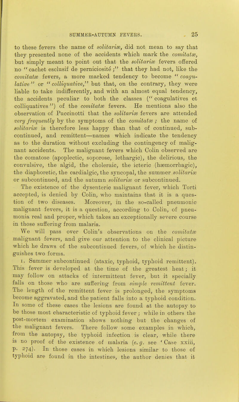 to these fevei'S the name of solitarise, did not mean to say that they presented none of the accidents which mark the comitatae, but simply meant to point out that the solitarise fevers offered no  cachet esclusif de perniciositethat they had not, like the comitatse fevers^ a more marked tendency to become  coagu- lative or colliquative, but that, on the contrary, they were liable to take indifferently, and with an almost equal tendency, the accidents peculiar to both the classes { coagulatives et colliquatives) of the comitatse fevers. He mentions also the observation of Puccinotti that the solitarise fevers are attended very freqxi,ently by the symptoms of the comitatse ; the name of solitarise is therefore less happy than that of continued, sub- continued, and remittent—names which indicate the tendency as to the duration without excluding the contingency of malig- nant accidents. The malignant fevers which Colin observed are the comatose (apoplectic, soporose, lethargic), the delirious, the convulsive, the algid, the choleraic, the icteric (hsemorrhagic), the diaphoretic, the cardialgic, the syncopal, the summer solitarias or subcontinued, and the autumn solitarise or subcontinued. The existence of the dysenteric malignant fever, which Torti accepted, is denied by Colin, who maintains that it is a ques- tion of two diseases. Moreover, in the so-called pneumonic malignant fevers, it is a question, according to Colin, of pneu- monia real and proper, which takes an exceptionally severe course in those suffering from malaria. We will pass over Colin's observations on the comitatse malignant fevers, and give our attention to the clinical picture which he draws of the subcontinued fevers, of which he distin- guishes two forms. I. Summer subcontinued (ataxic, typhoid, typhoid remittent). This fever is developed at the time of the greatest heat; it may follow on attacks of intermittent fever, but it specially falls on those who are suffering from simple remittent fever. The length of the remittent fever is prolonged, the symptoms become aggravated, and the patient falls into a typhoid condition. In some of these cases the lesions are found at the autopsy to be those most characteristic of typhoid fever ; while in others the post-mortem examination shows nothing but the changes of the malignant fevers. There follow some examples in which, from the autopsy, the typhoid infection is clear, while there IS no proof of the existence of malaria (e. g. see * Case xxiii, p. 274). In those cases in which lesions similar to those of typhoid are found in the intestines, the author denies that it