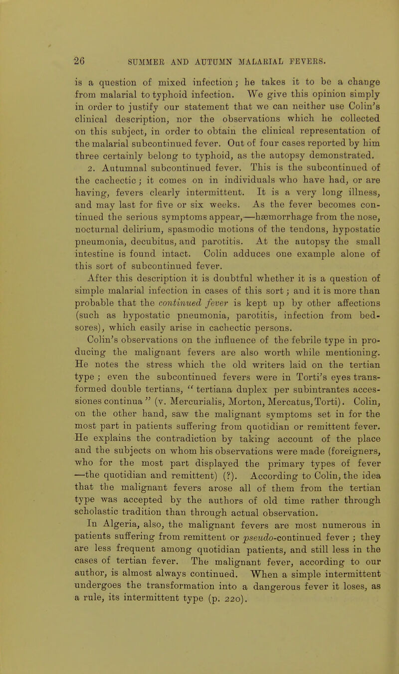 is a question of mixed infection; he takes it to be a change from malarial to typhoid infection. We give this opinion simply in order to justify our statement that we can neither use Colin's clinical description, nor the observations which he collected on this subject, in order to obtain the clinical representation of the malarial subcontinued fever. Out of four cases reported by him three certainly belong to typhoid, as the autopsy demonstrated. 2. Autumnal subcontinued fever. This is the subcontinued of the cachectic; it comes on in individuals who have had, or are having, fevers clearly intermittent. It is a very long illness, and may last for five or six weeks. As the fever becomes con- tinued the serious symptoms appear,—haemorrhage from the nose, nocturnal delirium, spasmodic motions of the tendons, hypostatic pneumonia, decubitus, and parotitis. At the autopsy the small intestine is found intact. Colin adduces one example alone of this sort of subcontinued fever. After this description it is doubtful whether it is a question of simple malarial infection in cases of this sort; and it is more than probable that the continued fever is kept up by other affections (such as hypostatic pneumonia, parotitis, infection from bed- sores), which easily arise in cachectic persons. Colin's observations on the influence of the febrile type in pro- ducing the malignant fevei'S are also worth while mentioning. He notes the stress which the old writers laid on the tertian type ; even the subcontinued fevers were in Torti's eyes trans- formed double tertians,  tertiana duplex per subintrantes acces- siones continua  (v. Mercurialis, Morton, Mercatus, Torti). Colin, on the other hand, saw the malignant symptoms set in for the most part in patients suffering from quotidian or remittent fever. He explains the contradiction by taking account of the place and the subjects on whom his observations were made (foreigners, who for the most part displayed the primary types of fever —the quotidian and remittent) (?). According to Colin, the idea that the malignant fevers arose all of them from the tertian type was accepted by the authors of old time rather through scholastic tradition than through actual observation. In Algeria, also, the malignant fevers are most numerous in patients suffering from remittent or jJseticZo-continued fever ; they are less frequent among quotidian patients, and still less in the cases of tertian fever. The malignant fever, according to our author, is almost always continued. When a simple intermittent undergoes the transformation into a dangerous fever it loses, as a rule, its intermittent type (p. 220).